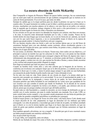 La oscura obsesión de Keith McKarthy
Prefacio
Que Campanilla se largara de Pleasures Manor sin querer hablar conmigo, fue un contratiempo
que no minó para nada mi convencimiento de que acabaría consiguiendo que se metiera en mi
cama de forma permanente. O yo en la suya, que tanto me daba.
Siempre he sabido que es la mujer perfecta para mí, desde la primera vez que la vi hace ya 1s
cuantos años. En aquel momento no estaba yo por la labor y prefería picotear en coñitos dulces y
jóvenes, muchachas con muchos pájaros en la cabeza y sus ojos fijos en mi polla y mi cartera;
más la segunda que la primera, aunque ninguna le hizo ascos a mis perversiones si a cambio
recibían un buen regalo en forma de collar o brazalete con diamantes.
En los círculos en los que me muevo no abundan las mujeres con carácter, más bien son escasas;
y de estas, la mayoría están demasiado hastiadas por la vida, o están casadas. Nunca me he
metido dentro de unas bragas que tuviesen dueño, no va con mi forma de ser; además, sus mari2
son con los que suelo hacer negocios, y no es recomendable mojar el churro en la esposa de
alguien que puede joderte 1s buenos beneficios solo por venganza.
Por eso durante muchos años me limité a salir con las tontitas típicas que se ven del brazo de
sesentones barrigu2 pero con una abultada cuenta corriente, chicas esculturales gracias a la
intervención del cirujano de turno, que sonríen como bobas, los ponen a tono, y después sus ojos
brillan con el signo del dólar.
No son tontas, en absoluto. Más bien se lo hacen. Tienen muy claro cuáles son sus objetivos, y el
principal es pescar un marido rico que les solucione la vida. Por eso a mí jamás me han durado
mucho, aunque sí el tiempo suficiente para conseguir colgarse del brazo de alguien más viejo e
infinitamente más desesperado que yo. Y mientras, se divertían yendo del brazo y follando a un
tío joven, guapo y cachas (ese soy yo), que encima las llevaba a fiestas y saraos donde encontrar
a otra víctima más propicia para poder chuparle la sangre.
Pero llega un momento que todo eso pasa a ser aburrido.
Cuando un hombre tiene veinte años y está más caliente que la bragueta de un herrero, se
conforma con revolcarse con cualquier mujer que se le abra de piernas; y si además esas mismas
mujeres le dicen que sí a todo, y nunca le ponen pegas aunque lo que pida sea una barbaridad,
esa sensación de poder hincha la polla mucho más que 2 tetas rebotando al aire.
No he sido rico toda mi vida. Entré dentro de ese círculo de elegi2 a la misma edad que la
mayoría está cursando sus estudios en la universidad. Yo no tuve la oportunidad de poder ir, ya
que estaba clavado en la menguada y reseca tierra de mi padre, un loco obsesionado con
encontrar petróleo que había horadado la casi totalidad de los veinte acres que quedaban de los
casi 2cientos con que contaba el rancho que fundó mi bisabuelo. En la década de los sesenta
alguien había intentado comprarle las tierras a mi abuelo, y mi padre, que entonces aún era un
chaval, pensó que era porque estaban convenci2 que allí había petróleo.
Se pasó toda su vida buscándolo y, cuando lo encontró, no tuvo tiempo de disfrutarlo ya que se
estrelló con el coche mientras una puta le estaba haciendo una mamada. Era el año 1.990, yo
tenía veinti4 años recién cumpli2, y me encontré siendo propietario de una bolsa de petróleo por
la que todas las grandes compañías petrolíferas se peleaban por conseguir.
Vendí al mejor postor y me largué de Texas sin mirar atrás; volé hasta Nueva York, donde tomé
la mejor decisión de mi vida: prepararme en lugar de derrochar to2 los millones que había
conseguido. Los años de penurias y necesidad que pasé al lado de mi padre, me habían enseñado
que el dinero se va con la misma rapidez que llega si no haces algo para retenerlo, así que me
rodeé de gente que pudiera enseñarme cómo conseguir que mi fortuna aumentara en lugar de
desaparecer.
Pero también aprendí a divertirme, no voy a negarlo. Y descubrí por qué el sexo «normal» nunca
me había proporcionado una auténtica satisfacción.
Soy un pervertido hijo de puta.
Y sé que Abby, mi Campanilla, está a mi altura.
Detrás de esa fachada de mujer fría como el hielo, hay una hembra dispuesta a probar cualquier
 