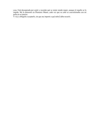 cosa. Está desesperada por sentir y recordar qué se siente siendo mujer, aunque el orgullo se lo
impida. Me lo demostró en Pleasures Manor, cada vez que su coño se convulsionaba con mi
polla en su interior.
Y voy a obligarla a aceptarlo, sin que me importe a qué méto2 debo recurrir.
 