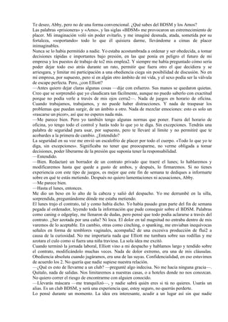 Te deseo, Abby, pero no de una forma convencional. ¿Qué sabes del BDSM y los Amos?
Las palabras «prisionera» y «Amo», y las siglas «BDSM» me provocaron un estremecimiento de
placer. Mi imaginación voló sin poder evitarlo, y me imaginé desnuda, atada, sometida por su
fortaleza, «soportando» todo lo que él quisiera darme, llevándome a cimas de placer
inimaginables.
Nunca se lo había permitido a nadie. Yo estaba acostumbrada a ordenar y ser obedecida, a tomar
decisiones rápidas e importantes bajo presión, en las que ponía en peligro el futuro de mi
empresa y los puestos de trabajo de to2 mis emplea2. Y siempre me había preguntado cómo sería
poder dejar todo eso atrás durante un rato, permitir que fuera otro el que decidiera y se
arriesgara, y limitar mi participación a una obediencia ciega sin posibilidad de discusión. No en
mi empresa, por supuesto, pero sí en algún otro ámbito de mi vida, y el sexo podía ser la válvula
de escape perfecta. Pero, ¿con Elliott?
—Antes quiero dejar claras algunas cosas —dije con esfuerzo. Sus manos se quedaron quietas.
Creo que se sorprendió que yo claudicara tan fácilmente, aunque no puedo saberlo con exactitud
porque no podía verle a través de mis ojos cerra2—. Nada de juegos en horario de oficina.
Cuando trabajamos, trabajamos, y no puede haber distracciones. Y nada de traspasar los
problemas que puedan surgir, de un ámbito a otro. Nada de mezclar emociones: esto es solo un
«rascarse un picor», así que no esperes nada más.
—Me parece bien. Pero yo también tengo algunas normas que poner. Fuera del horario de
oficina, yo tengo todo el control y harás todo lo que yo te diga. Sin excepciones. Tendrás una
palabra de seguridad para usar, por supuesto, pero te llevaré al límite y no permitiré que te
acobardes a la primera de cambio. ¿Entendido?
La seguridad en su voz me envió un escalofrío de placer por todo el cuerpo. «Todo lo que yo te
diga, sin excepciones». Significaba no tener que preocuparme, no verme obligada a tomar
decisiones, poder liberarme de la presión que suponía tener la responsabilidad.
—Entendido.
—Bien. Redactaré un borrador de un contrato privado que traeré el lunes; lo hablaremos y
modificaremos hasta que quede a gusto de ambos, y después, lo firmaremos. Si no tienes
experiencia con este tipo de juegos, es mejor que este fin de semana te dediques a informarte
sobre en qué te estás metiendo. Después no quiero lamentaciones ni acusaciones, Abby.
—Me parece bien.
—Hasta el lunes, entonces.
Me dio un beso en lo alto de la cabeza y salió del despacho. Yo me derrumbé en la silla,
sorprendida, preguntándome dónde me estaba metiendo.
El lunes trajo el contrato, tal y como había dicho. Yo había pasado gran parte del fin de semana
pegada al ordenador, leyendo toda la información que pude conseguir sobre el BDSM. Palabras
como caning o edgeplay, me llenaron de dudas, pero pensé que todo podía aclararse a través del
contrato. ¿Ser azotada por una caña? Ni loca. El dolor en tal magnitud no entraba dentro de mis
varemos de lo aceptable. En cambio, otras como cinching, o spanking, me enviaban inequívocas
señales en forma de temblores vaginales, acompaña2 de una excesiva producción de flui2 a
causa de la curiosidad. No me importaría nada que Elliott me tumbara sobre sus rodillas y me
azotara el culo como si fuera una niña traviesa. La sola idea me excitó.
Cuando terminó la jornada laboral, Elliott vino a mi despacho y hablamos largo y tendido sobre
el contrato, modificándolo muchas veces. Nada de dolor extremo, era una de mis cláusulas.
Obediencia absoluta cuando jugáramos, era una de las suyas. Confidencialidad, en eso estuvimos
de acuerdo los 2. No quería que nadie supiese nuestra relación.
—¿Qué es esto de llevarme a un club? —pregunté algo indecisa. No me hacía ninguna gracia—.
Quítalo, nada de salidas. Nos limitaremos a nuestras casas, o a hoteles donde no nos conozcan.
No quiero correr el riesgo de encontrarme con alguien conocido.
—Llevarás máscara —me tranquilizó—, y nadie sabrá quién eres si tú no quieres. Usarás un
alias. Es un club BDSM, y será una experiencia que, estoy seguro, no querrás perderte.
Lo pensé durante un momento. La idea era interesante, acudir a un lugar así sin que nadie
 