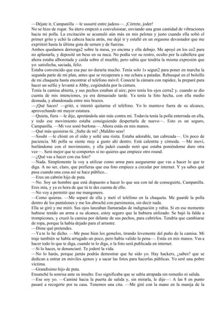 —Déjate ir, Campanilla —le susurré entre jadeos—. ¡Córrete, joder!
No se hizo de rogar. Su útero empezó a convulsionar, enviando una gran cantidad de vibraciones
hacia mi polla. La excitación se acumuló aún más en mis pelotas y justo cuando ella soltó el
primer grito y echó la cabeza hacia atrás, me dejé ir y estallé en un orgasmo devastador que me
exprimió hasta la última gota de semen y de fuerzas.
Ambos quedamos derrenga2 sobre la mesa, yo encima y ella debajo. Me apoyé en los co2 para
no aplastarla, y deposité un beso en su nuca. No podía ver su rostro, oculto por la cabellera que
ahora estaba alborotada y caída sobre el mueble, pero sabía que tendría la misma expresión que
yo: satisfecha, saciada, feliz.
Estaba convencido que esa paz no duraría mucho. Tenía solo 1s segun2 para poner en marcha la
segunda parte de mi plan, antes que se recuperara y me echara a patadas. Rebusqué en el bolsillo
de mi chaqueta hasta encontrar el teléfono móvil. Conecté la cámara con rapidez, la preparé para
hacer un selfie y levanté a Abby, cogiéndola por la cintura.
Tenía la camisa abierta, y sus pechos estaban al aire; pero tenía los ojos cerra2 y, cuando se dio
cuenta de mis intenciones, ya era demasiado tarde. Ya tenía la foto hecha, con ella medio
desnuda, y abandonada entre mis brazos.
—¡Qué haces! —gritó, e intentó quitarme el teléfono. Yo lo mantuve fuera de su alcance,
aprovechando mi mayor estatura.
—Quieta, fiera —le dije, apretándola aún más contra mí. Todavía tenía la polla enterrada en ella,
y todo ese movimiento estaba consiguiendo despertarla de nuevo—. Esto es un seguro,
Campanilla. —Mi voz sonó burlona—. Ahora estás en mis manos.
—Qué más quisieras tú. ¡Salte de mí! ¡Maldito seas!
—Ssssht —le chisté en el oído y solté una risita. Estaba adorable, tan cabreada—. Un poco de
paciencia. Mi polla se siente muy a gusto ahí dentro. Está calentita y cómoda. —Me moví,
burlándome con el movimiento, y ella jadeó cuando notó que estaba poniéndome duro otra
vez—. Será mejor que te comportes si no quieres que empiece otro round.
—¿Qué vas a hacer con esa foto?
—Nada. Simplemente la voy a utilizar como arma para asegurarme que vas a hacer lo que te
diga. A no ser, claro, que prefieras que esa foto empiece a circular por internet. Y ya sabes qué
pasa cuando una cosa así se hace público...
—Eres un cabrón hijo de puta.
—No. Soy un hombre que está dispuesto a hacer lo que sea con tal de conseguirte, Campanilla.
Eres mía, y ya es hora de que tú te des cuenta de ello.
—No voy a permitir que me mangonees.
—Como quieras. —Me separé de ella y metí el teléfono en la chaqueta. Me guardé la polla
dentro de los pantalones y me los abroché con parsimonia, sin decir nada.
Ella se giró y me miró. Sus ojos lanzaban llamaradas de indignación y rabia. Si en ese momento
hubiese tenido un arma a su alcance, estoy seguro que la hubiera utilizado. Se bajó la falda a
trompicones, y cruzó la camisa por delante de sus pechos, para cubrirlos. Tendría que cambiarse
de ropa, porque la había dejado para el arrastre.
—Dime qué pretendes.
—Ya te lo he dicho. —Me puse bien los gemelos, tirando levemente del puño de la camisa. Mi
traje también se había arrugado un poco, pero había valido la pena—. Estás en mis manos. Vas a
hacer todo lo que te diga, cuando te lo diga, o la foto será publicada en internet.
—Si lo haces, te denunciaré. Te joderé la vida.
—No lo harás, porque jamás podrás demostrar que he sido yo. Hay hackers, ¿sabes? que se
dedican a entrar en móviles ajenos y a sacar las fotos para hacerlas públicas. Yo seré una pobre
víctima.
—Grandísimo hijo de puta.
Ensanché la sonrisa ante su insulto. Eso significaba que se sabía atrapada sin remedio ni salida.
—Ese soy yo. —Caminé hacia la puerta de salida y, sin mirarla, le dije—: A las 8 en punto
pasaré a recogerte por tu casa. Tenemos una cita. —Me giré con la mano en la manija de la
 