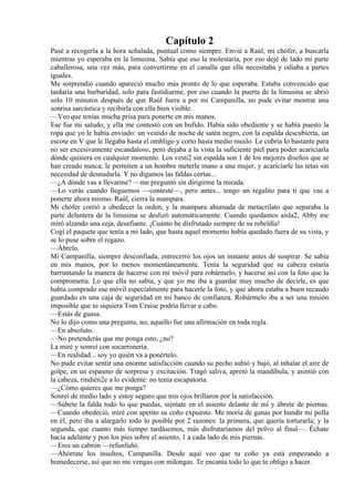 Capítulo 2
Pasé a recogerla a la hora señalada, puntual como siempre. Envié a Raúl, mi chófer, a buscarla
mientras yo esperaba en la limusina. Sabía que eso la molestaría, por eso dejé de lado mi parte
caballerosa, una vez más, para convertirme en el canalla que ella necesitaba y odiaba a partes
iguales.
Me sorprendió cuando apareció mucho más pronto de lo que esperaba. Estaba convencido que
tardaría una barbaridad, solo para fastidiarme, por eso cuando la puerta de la limusina se abrió
solo 10 minutos después de que Raúl fuera a por mi Campanilla, no pude evitar mostrar una
sonrisa sarcástica y recibirla con ella bien visible.
—Veo que tenías mucha prisa para ponerte en mis manos.
Ese fue mi saludo, y ella me contestó con un bufido. Había sido obediente y se había puesto la
ropa que yo le había enviado: un vestido de noche de satén negro, con la espalda descubierta, un
escote en V que le llegaba hasta el ombligo y corto hasta medio muslo. Le cubría lo bastante para
no ser excesivamente escandaloso, pero dejaba a la vista la suficiente piel para poder acariciarla
dónde quisiera en cualquier momento. Los vesti2 sin espalda son 1 de los mejores diseños que se
han creado nunca; le permiten a un hombre meterle mano a una mujer, y acariciarle las tetas sin
necesidad de desnudarla. Y no digamos las faldas cortas...
—¿A dónde vas a llevarme? —me preguntó sin dirigirme la mirada.
—Lo verás cuando lleguemos —contesté—, pero antes... tengo un regalito para ti que vas a
ponerte ahora mismo. Raúl, cierra la mampara.
Mi chófer corrió a obedecer la orden, y la mampara ahumada de metacrilato que separaba la
parte delantera de la limusina se deslizó automáticamente. Cuando quedamos aisla2, Abby me
miró alzando una ceja, desafiante. ¡Cuánto he disfrutado siempre de su rebeldía!
Cogí el paquete que tenía a mi lado, que hasta aquel momento había quedado fuera de su vista, y
se lo puse sobre el regazo.
—Ábrelo.
Mi Campanilla, siempre desconfiada, entrecerró los ojos un instante antes de suspirar. Se sabía
en mis manos, por lo menos momentáneamente. Tenía la seguridad que su cabeza estaría
barruntando la manera de hacerse con mi móvil para robármelo, y hacerse así con la foto que la
comprometía. Lo que ella no sabía, y que yo me iba a guardar muy mucho de decirle, es que
había comprado ese móvil especialmente para hacerle la foto, y que ahora estaba a buen recaudo
guardado en una caja de seguridad en mi banco de confianza. Robármelo iba a ser una misión
imposible que ni siquiera Tom Cruise podría llevar a cabo.
—Estás de guasa.
No lo dijo como una pregunta, no; aquello fue una afirmación en toda regla.
—En absoluto.
—No pretenderás que me ponga esto, ¿no?
La miré y sonreí con socarronería.
—En realidad... soy yo quién va a ponértelo.
No pude evitar sentir una enorme satisfacción cuando su pecho subió y bajó, al inhalar el aire de
golpe, en un espasmo de sorpresa y excitación. Tragó saliva, apretó la mandíbula, y asintió con
la cabeza, rindién2e a lo evidente: no tenía escapatoria.
—¿Cómo quieres que me ponga?
Sonreí de medio lado y estoy seguro que mis ojos brillaron por la satisfacción.
—Súbete la falda todo lo que puedas, siéntate en el asiento delante de mí y ábrete de piernas.
—Cuando obedeció, miré con apetito su coño expuesto. Me moría de ganas por hundir mi polla
en él, pero iba a alargarlo todo lo posible por 2 razones: la primera, que quería torturarla; y la
segunda, que cuanto más tiempo tardásemos, más disfrutaríamos del polvo al final—. Échate
hacia adelante y pon los pies sobre el asiento, 1 a cada lado de mis piernas.
—Eres un cabrón —refunfuñó.
—Ahórrate los insultos, Campanilla. Desde aquí veo que tu coño ya está empezando a
humedecerse, así que no me vengas con milongas. Te encanta todo lo que te obligo a hacer.
 
