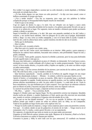 Era verdad. Los jugos empezaban a asomar por su coño desnudo y recién depilado, y brillaban
atrayendo mi mirada hacia ellos.
—¿Te han dicho alguna vez que tienes un coño precioso? —le dije con tono casual, como si
hubiera comentado el tiempo que hacía.
—¿Vas a tardar mucho? —Esa fue su respuesta, pero supe que mis palabras la habían
complacido porque su brusquedad había bajado mucho de intensidad.
—Todo lo que se me antoje.
Cogí mi regalo de dentro la caja y lo miré. Era un vibrador con un ligero y suave arnés
incorporado, que se afianzaba alrededor de los muslos y los glúteos para poder llevarlo sin que se
cayera ni se saliera de su lugar. Por supuesto, tenía un mando a distancia para poder accionarlo
cuándo y dónde yo quisiera.
Saqué la botellita de lubricante y la abrí. Me puse una pequeña cantidad en los de2 índice y
corazón, y me incliné hacia adelante. Abrí los pliegues de su coño con el pulgar, deslizándolo
arriba y abajo. La muy zorra ya estaba empapada, y casi ni le hacía falta la ayuda. Cuando le
metí los de2, echó la cabeza hacia atrás y gimió mientras clavaba los de2 en el asiento.
—Sabía que lo disfrutarías.
—Que te jodan.
Yo me eché a reír, no pude evitarlo.
—Más bien será a ti a quién van a joder, nena.
Saqué y metí los de2 varias veces, moviéndolos en su interior. Abby gemía y quiso empezar a
balancear las caderas hacia adelante, buscando más contacto, más profundidad. Saqué los de2 y
gruñó, enfadada.
Volví a reírme. Tanto gruñir, quejarse, hacerse la rebelde y protestar, pero la muy puta disfrutaba
de todo aquello tanto o más que yo.
Me puse más lubricante y embadurné un poco el vibrador; no demasiado. Se lo metí poco a poco,
mirándola al rostro, viendo reflejado allí el placer que le estaba proporcionando. Tenía los ojos
cerra2, la boca medio abierta, y su pecho subía y bajaba con rapidez, y de entre sus labios surgía
un jadeo entrecortado.
Llegué al tope, y fijé las correas alrededor de las piernas y por encima de las caderas, para fijarlo
bien. Me eché hacia atrás, y cogí el mando a distancia.
—Qué hermoso espectáculo —musité, perdido en la belleza de aquella imagen de una mujer
totalmente abandonada al placer—. Mírame —le ordené, y abrió los ojos para fijarlos en mí.
Apreté el botón y el estimulador se puso en marcha. Abby dejó ir un gemido largo y profundo
mientras arqueaba la espalda. Estaba preciosa en aquella postura, con las rodillas dobladas, las
piernas abiertas mostrándome su coño, los pies sobre el asiento, 1 a cada lado de mí. Tenía la
boca entreabierta y los ojos brillantes por el calor corporal. Tuve que hacer un soberano esfuerzo
para no liberar mi polla y hacerme una paja allí mismo, tanto me impactó verla así.
Le acaricié las piernas hasta la ingle, y deposité un beso en una rodilla.
—Oh, Dios... —gimió—. Voy a correrme, Keith.
Apagué el vibrador antes que lograra llegar. No iba a permitirle correrse tan temprano. Quedaba
mucha noche por delante, y cuando llegáramos al final, quería que ella estuviera tan necesitada
que, cuando se corriera, consiguiera el orgasmo más devastador de su vida.
—¿Por qué no me has dejado terminar? —Su voz era un quejido. Si hubiese sido otra mujer,
hubiera jurado que estaba a punto de soltar un sollozo; pero no Abby, no mi Campanilla.
Todavía me quedaba un largo trecho para verla suplicar otra vez.
—Porque la noche acaba de empezar, y tengo varias sorpresas para ti antes de permitirte correrte.
Ven aquí —le ordené, dando un par de golpecitos al asiento de mi lado—. Tengo reserva en el
restaurante a las 9 y media, y antes quiero llevarte a ver un espectáculo.
Por supuesto, el espectáculo que tenía en mente no era para nada convencional.
Llegamos al club Diávolo quince minutos más tarde. Bajamos de la limusina y Raúl se la llevó.
Volvería a buscarnos en cuanto lo llamara por teléfono.
Cruzamos la puerta y Abby lo miró todo con los ojos entrecerra2. El vestíbulo era bastante
 