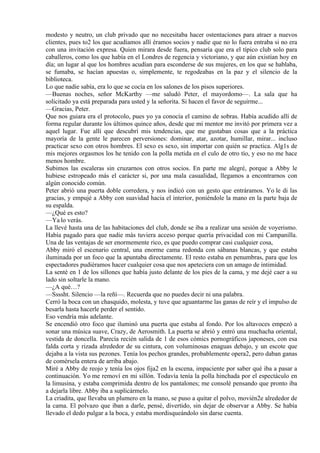 modesto y neutro, un club privado que no necesitaba hacer ostentaciones para atraer a nuevos
clientes, pues to2 los que acudíamos allí éramos socios y nadie que no lo fuera entraba si no era
con una invitación expresa. Quien mirara desde fuera, pensaría que era el típico club solo para
caballeros, como los que había en el Londres de regencia y victoriano, y que aún existían hoy en
día; un lugar al que los hombres acudían para esconderse de sus mujeres, en los que se hablaba,
se fumaba, se hacían apuestas o, simplemente, te regodeabas en la paz y el silencio de la
biblioteca.
Lo que nadie sabía, era lo que se cocía en los salones de los pisos superiores.
—Buenas noches, señor McKarthy —me saludó Peter, el mayordomo—. La sala que ha
solicitado ya está preparada para usted y la señorita. Si hacen el favor de seguirme...
—Gracias, Peter.
Que nos guiara era el protocolo, pues yo ya conocía el camino de sobras. Había acudido allí de
forma regular durante los últimos quince años, desde que mi mentor me invitó por primera vez a
aquel lugar. Fue allí que descubrí mis tendencias, que me gustaban cosas que a la práctica
mayoría de la gente le parecen perversiones: dominar, atar, azotar, humillar, mirar... incluso
practicar sexo con otros hombres. El sexo es sexo, sin importar con quién se practica. Alg1s de
mis mejores orgasmos los he tenido con la polla metida en el culo de otro tío, y eso no me hace
menos hombre.
Subimos las escaleras sin cruzarnos con otros socios. En parte me alegré, porque a Abby le
hubiese estropeado más el carácter si, por una mala casualidad, llegamos a encontrarnos con
algún conocido común.
Peter abrió una puerta doble corredera, y nos indicó con un gesto que entráramos. Yo le di las
gracias, y empujé a Abby con suavidad hacia el interior, poniéndole la mano en la parte baja de
su espalda.
—¿Qué es esto?
—Ya lo verás.
La llevé hasta una de las habitaciones del club, donde se iba a realizar una sesión de voyerismo.
Había pagado para que nadie más tuviera acceso porque quería privacidad con mi Campanilla.
Una de las ventajas de ser enormemente rico, es que puedo comprar casi cualquier cosa,
Abby miró el escenario central, una enorme cama redonda con sábanas blancas, y que estaba
iluminada por un foco que la apuntaba directamente. El resto estaba en penumbras, para que los
espectadores pudiéramos hacer cualquier cosa que nos apeteciera con un amago de intimidad.
La senté en 1 de los sillones que había justo delante de los pies de la cama, y me dejé caer a su
lado sin soltarle la mano.
—¿A qué…?
—Ssssht. Silencio —la reñí—. Recuerda que no puedes decir ni una palabra.
Cerró la boca con un chasquido, molesta, y tuve que aguantarme las ganas de reír y el impulso de
besarla hasta hacerle perder el sentido.
Eso vendría más adelante.
Se encendió otro foco que iluminó una puerta que estaba al fondo. Por los altavoces empezó a
sonar una música suave, Crazy, de Aerosmith. La puerta se abrió y entró una muchacha oriental,
vestida de doncella. Parecía recién salida de 1 de esos cómics pornográficos japoneses, con esa
falda corta y rizada alrededor de su cintura, con voluminosas enaguas debajo, y un escote que
dejaba a la vista sus pezones. Tenía los pechos grandes, probablemente opera2, pero daban ganas
de comérsela entera de arriba abajo.
Miré a Abby de reojo y tenía los ojos fija2 en la escena, impaciente por saber qué iba a pasar a
continuación. Yo me removí en mi sillón. Todavía tenía la polla hinchada por el espectáculo en
la limusina, y estaba comprimida dentro de los pantalones; me consolé pensando que pronto iba
a dejarla libre. Abby iba a suplicármelo.
La criadita, que llevaba un plumero en la mano, se puso a quitar el polvo, movién2e alrededor de
la cama. El polvazo que iban a darle, pensé, divertido, sin dejar de observar a Abby. Se había
llevado el dedo pulgar a la boca, y estaba mordisqueándolo sin darse cuenta.
 