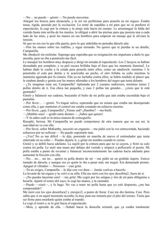 —No… no puedo —gimió—. No puedo moverme.
Alargué los brazos para alcanzarla, y la icé sin problemas para ponerla en mi regazo. Estaba
tensa, rígida, poseída por la excitación. La senté de espaldas a mí para que no se perdiera el
espectáculo, la cogí por la cintura y la atraje más hacia mi cuerpo. Le arremangué la falda del
vestido hasta más arriba de los muslos, la obligué a abrir las piernas para que pusiera una a cada
lado de las mías, y posé las manos en sus hombros para empezar un masaje que le aliviara la
tensión.
Sé que no era eso lo que ella quería, pero lo que anhelaba no pensaba dárselo aún.
—Pon las manos sobre tus rodillas, y sigue mirando. No quiero que te pierdas ni un detalle,
Campanilla.
Me obedeció sin rechistar. Supongo que esperaba que su resignación me impulsara a darle lo que
ansiaba, pero no iba a ponérselo tan fácil.
Le masajeé los hombros muy despacio y dirigí mi mirada al espectáculo. Los 2 lacayos se habían
desnudado por completo, y su piel oscura brillaba bajo el foco que los mantenía ilumina2. Le
habían dado la vuelta a la criada para ponerla entre ellos, como un sándwich; mientras 1 le
penetraba el culo por detrás y le acariciaba un pecho, el otro follaba su coño mientras la
mantenía agarrada por la cintura. Ella ya no luchaba contra ellos; se había rendido al placer que
le estaban dando y gemía con las manos aferradas a los hombros del negro que tenía delante.
—¿Te imaginas estar así, Campanilla? Aplastada por 2 cuerpos sudorosos, mientras tienes 2
pollas dentro de ti. Esa chica tan pequeña, y esas 2 pollas tan grandes… ¿crees que le está
gustando?
Gimió y balanceó sus caderas, buscando el bulto de mi polla que aún estaba escondida bajo el
pantalón.
—Por favor… —gimió. Yo tragué saliva, esperando que no notara que estaba tan desesperado
como ella, y que mantener el control me estaba costando un esfuerzo enorme.
—Por favor, ¿qué, Campanilla? ¿Tienes sed? ¿Hambre? —me burlé.
—¡Maldito seas! —gruñó entre dientes—. ¡Sabes qué quiero!
—Y tú sabes cuál es la única manera de conseguirlo.
Resopló, furiosa. Mi Campanilla no puede comportarse de otra manera que no sea así, la
suavidad no va con ella.
—Por favor, señor McKarthy, necesito un orgasmo —me pidió con la voz entrecortada, haciendo
esfuerzos por no sollozar—. No puedo soportarlo más.
—¿Ves? No es tan difícil —le dije, poniendo en marcha de nuevo el estimulador que tenía
enterrado en su coño—. Puedes dejarte ir, y gritar mi nombre cuando te corras.
Gimió y se dobló hacia adelante. La sujeté por la cintura para que no se cayera, y frotó su culo
contra mi polla. Le metí una mano por debajo del vestido y empecé a pellizcarle el pezón. Mi
polla estaba a punto de reventar y balanceé inconscientemente las caderas hacia adelante para
aumentar la fricción con ella.
—No… no… así no… quiero tu polla dentro de mí —me pidió en un gruñido áspero. Estuve
tentado de dársela, y aunque era yo quién lo iba a pasar mal, me negué. Era demasiado pronto.
Apagué el vibrador—. Noooooo —casi gritó.
—Tú no exiges, Campanilla —le dije con voz dura—. Jamás vuelvas a hacerlo.
La levanté de mi regazo y la volví a su silla. Ella me miró con los ojos desorbita2, fuera de sí.
—¡No puedes hacerme esto! —me gritó. Me cogió por las solapas y tiró de mí para obligarme a
besarla. Aparté el rostro del suyo, le cogí las manos, y la zarandeé.
—Puedo —siseé—, y lo hago. No vas a tener mi polla hasta que yo esté dispuesto, ¿me has
comprendido?
Me miró con los ojos desenfoca2 y enrojeci2, a punto de llorar. Casi me dio lástima. Casi. Pero
sabía que si en aquel momento accedía, la muy puta me tomaría por el pito del sereno. Tenía que
ser firme para enseñarle quién estaba al mando.
Le cogí el rostro y se lo giré hacia el espectáculo.
—Mira, y aprende de ella. —Señalé hacia la doncella oriental, que ya estaba totalmente
 
