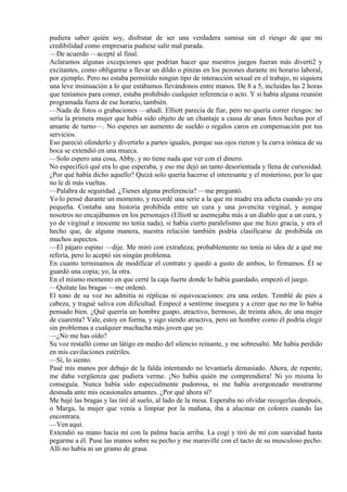 pudiera saber quién soy, disfrutar de ser una verdadera sumisa sin el riesgo de que mi
credibilidad como empresaria pudiese salir mal parada.
—De acuerdo —acepté al final.
Aclaramos algunas excepciones que podrían hacer que nuestros juegos fueran más diverti2 y
excitantes, como obligarme a llevar un dildo o pinzas en los pezones durante mi horario laboral,
por ejemplo. Pero no estaba permitido ningún tipo de interacción sexual en el trabajo, ni siquiera
una leve insinuación a lo que estábamos llevándonos entre manos. De 8 a 5, incluidas las 2 horas
que teníamos para comer, estaba prohibido cualquier referencia o acto. Y si había alguna reunión
programada fuera de ese horario, también.
—Nada de fotos o grabaciones —añadí. Elliott parecía de fiar, pero no quería correr riesgos: no
sería la primera mujer que había sido objeto de un chantaje a causa de unas fotos hechas por el
amante de turno—. No esperes un aumento de sueldo o regalos caros en compensación por tus
servicios.
Eso pareció ofenderlo y divertirlo a partes iguales, porque sus ojos rieron y la curva irónica de su
boca se extendió en una mueca.
—Solo espero una cosa, Abby, y no tiene nada que ver con el dinero.
No especificó qué era lo que esperaba, y eso me dejó un tanto desorientada y llena de curiosidad.
¿Por qué había dicho aquello? Quizá solo quería hacerse el interesante y el misterioso, por lo que
no le di más vueltas.
—Palabra de seguridad. ¿Tienes alguna preferencia? —me preguntó.
Yo lo pensé durante un momento, y recordé una serie a la que mi madre era adicta cuando yo era
pequeña. Contaba una historia prohibida entre un cura y una jovencita virginal, y aunque
nosotros no encajábamos en los personajes (Elliott se asemejaba más a un diablo que a un cura, y
yo de virginal e inocente no tenía nada), sí había cierto paralelismo que me hizo gracia, y era el
hecho que, de alguna manera, nuestra relación también podría clasificarse de prohibida en
muchos aspectos.
—El pájaro espino —dije. Me miró con extrañeza; probablemente no tenía ni idea de a qué me
refería, pero lo aceptó sin ningún problema.
En cuanto terminamos de modificar el contrato y quedó a gusto de ambos, lo firmamos. Él se
guardó una copia; yo, la otra.
En el mismo momento en que cerré la caja fuerte donde lo había guardado, empezó el juego.
—Quítate las bragas —me ordenó.
El tono de su voz no admitía ni réplicas ni equivocaciones: era una orden. Temblé de pies a
cabeza, y tragué saliva con dificultad. Empecé a sentirme insegura y a creer que no me lo había
pensado bien. ¿Qué querría un hombre guapo, atractivo, hermoso, de treinta años, de una mujer
de cuarenta? Vale, estoy en forma, y sigo siendo atractiva, pero un hombre como él podría elegir
sin problemas a cualquier muchacha más joven que yo.
—¿No me has oído?
Su voz restalló como un látigo en medio del silencio reinante, y me sobresaltó. Me había perdido
en mis cavilaciones estériles.
—Sí, lo siento.
Pasé mis manos por debajo de la falda intentando no levantarla demasiado. Ahora, de repente,
me daba vergüenza que pudiera verme. ¡No había quién me comprendiera! Ni yo misma lo
conseguía. Nunca había sido especialmente pudorosa, ni me había avergonzado mostrarme
desnuda ante mis ocasionales amantes. ¿Por qué ahora sí?
Me bajé las bragas y las tiré al suelo, al lado de la mesa. Esperaba no olvidar recogerlas después,
o Marga, la mujer que venía a limpiar por la mañana, iba a alucinar en colores cuando las
encontrara.
—Ven aquí.
Extendió su mano hacia mí con la palma hacia arriba. La cogí y tiró de mí con suavidad hasta
pegarme a él. Puse las manos sobre su pecho y me maravillé con el tacto de su musculoso pecho.
Allí no había ni un gramo de grasa.
 