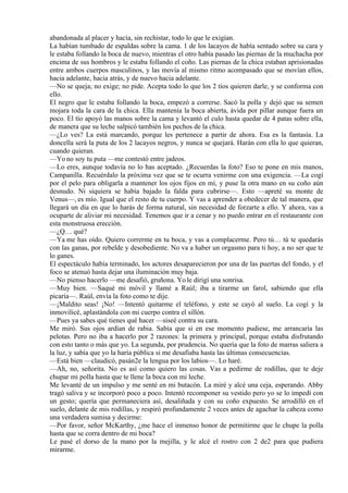 abandonada al placer y hacía, sin rechistar, todo lo que le exigían.
La habían tumbado de espaldas sobre la cama. 1 de los lacayos de había sentado sobre su cara y
le estaba follando la boca de nuevo, mientras el otro había pasado las piernas de la muchacha por
encima de sus hombros y le estaba follando el coño. Las piernas de la chica estaban aprisionadas
entre ambos cuerpos masculinos, y las movía al mismo ritmo acompasado que se movían ellos,
hacia adelante, hacia atrás, y de nuevo hacia adelante.
—No se queja; no exige; no pide. Acepta todo lo que los 2 tíos quieren darle, y se conforma con
ello.
El negro que le estaba follando la boca, empezó a correrse. Sacó la polla y dejó que su semen
mojara toda la cara de la chica. Ella mantenía la boca abierta, ávida por pillar aunque fuera un
poco. El tío apoyó las manos sobre la cama y levantó el culo hasta quedar de 4 patas sobre ella,
de manera que su leche salpicó también los pechos de la chica.
—¿Lo ves? La está marcando, porque les pertenece a partir de ahora. Esa es la fantasía. La
doncella será la puta de los 2 lacayos negros, y nunca se quejará. Harán con ella lo que quieran,
cuando quieran.
—Yo no soy tu puta —me contestó entre jadeos.
—Lo eres, aunque todavía no lo has aceptado. ¿Recuerdas la foto? Eso te pone en mis manos,
Campanilla. Recuérdalo la próxima vez que se te ocurra venirme con una exigencia. —La cogí
por el pelo para obligarla a mantener los ojos fijos en mí, y puse la otra mano en su coño aún
desnudo. Ni siquiera se había bajado la falda para cubrirse—. Esto —apreté su monte de
Venus—, es mío. Igual que el resto de tu cuerpo. Y vas a aprender a obedecer de tal manera, que
llegará un día en que lo harás de forma natural, sin necesidad de forzarte a ello. Y ahora, vas a
ocuparte de aliviar mi necesidad. Tenemos que ir a cenar y no puedo entrar en el restaurante con
esta monstruosa erección.
—¿Q… qué?
—Ya me has oído. Quiero correrme en tu boca, y vas a complacerme. Pero tú… tú te quedarás
con las ganas, por rebelde y desobediente. No va a haber un orgasmo para ti hoy, a no ser que te
lo ganes.
El espectáculo había terminado, los actores desaparecieron por una de las puertas del fondo, y el
foco se atenuó hasta dejar una iluminación muy baja.
—No pienso hacerlo —me desafió, gruñona. Yo le dirigí una sonrisa.
—Muy bien. —Saqué mi móvil y llamé a Raúl; iba a tirarme un farol, sabiendo que ella
picaría—. Raúl, envía la foto como te dije.
—¡Maldito seas! ¡No! —Intentó quitarme el teléfono, y este se cayó al suelo. La cogí y la
inmovilicé, aplastándola con mi cuerpo contra el sillón.
—Pues ya sabes qué tienes qué hacer —siseé contra su cara.
Me miró. Sus ojos ardían de rabia. Sabía que si en ese momento pudiese, me arrancaría las
pelotas. Pero no iba a hacerlo por 2 razones: la primera y principal, porque estaba disfrutando
con esto tanto o más que yo. La segunda, por prudencia. No quería que la foto de marras saliera a
la luz, y sabía que yo la haría pública si me desafiaba hasta las últimas consecuencias.
—Está bien —claudicó, pasán2e la lengua por los labios—. Lo haré.
—Ah, no, señorita. No es así como quiero las cosas. Vas a pedirme de rodillas, que te deje
chupar mi polla hasta que te llene la boca con mi leche.
Me levanté de un impulso y me senté en mi butacón. La miré y alcé una ceja, esperando. Abby
tragó saliva y se incorporó poco a poco. Intentó recomponer su vestido pero yo se lo impedí con
un gesto; quería que permaneciera así, desaliñada y con su coño expuesto. Se arrodilló en el
suelo, delante de mis rodillas, y respiró profundamente 2 veces antes de agachar la cabeza como
una verdadera sumisa y decirme:
—Por favor, señor McKarthy, ¿me hace el inmenso honor de permitirme que le chupe la polla
hasta que se corra dentro de mi boca?
Le pasé el dorso de la mano por la mejilla, y le alcé el rostro con 2 de2 para que pudiera
mirarme.
 