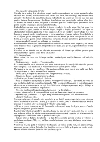 —Por supuesto, Campanilla. Sírvete.
Me eché hacia atrás y dejé mi mirada posada en ella, esperando con los brazos reposando sobre
el sillón. Ella suspiró, al darse cuenta que tendría que hacer todo el trabajo. Me desabrochó el
cinturón y los botones del pantalón hasta que pudo abrirlo. Yo levanté un poco mi culo para que
pudiera bajarme los pantalones y los bóxer, lo suficiente para que mi polla pudiera saltar libre.
Se relamió los labios al verla tan gorda y anhelante por ella. Había líquido preseminal en la
punta, y estaba veteada por gruesas venas hinchadas.
Rodeó la base con una mano y deslizó la lengua por el eje, de arriba abajo. Siseé de gusto con
cada lamida y gruñí cuando su traviesa lengua limpió el líquido preseminal. Sus ojos no
abandonaban mi rostro, pendiente de mis reacciones. Solté un «¡joder!» cuando chupó 1 de mis
huevos, y antes de perder completamente el norte, saqué con prisas un pañuelo de mi bolsillo y
se lo di para que se protegiera. No iba a durar mucho porque ya hacía rato que estaba en mi
límite, y no quería que mi semen embadurnase su vestido. Un acto caballeroso que la sorprendió
y que me agradeció tragán2e mi polla casi por completo.
Estallé como un adolescente en cuanto la cálida humedad de su boca rodeó mi polla, y mi semen
salió disparado hacia su garganta. Tragó todo lo que pudo, y lo que no, salpicó todo lo que estaba
a su alcance.
En mitad de mi éxtasis tuve un alocado pensamiento: el dineral que debían gastarse para
mantener limpias aquellas salas, debía ser enorme.
—Te has manchado.
Había satisfacción en su voz, de la que exhibes cuando alguien a quién aborreces está haciendo
el ridículo.
—No te preocupes —ironicé—. Tengo recambio.
El evidente fastidio en su rostro me hizo soltar una carcajada. La muy jodida esperaba que me
viese obligado a salir de allí con el pantalón manchado con mi propio semen.
Me levanté y me subí los pantalones. Ella seguía arrodillada a mis pies, y aproveché para darle
1s golpecitos en la cabeza, como si fuese un perro.
—Buena chica, Campanilla. Has satisfecho completamente a tu Amo.
—No eres mi dueño —siseó, apartando la cabeza.
—¿Estás segura de eso? —repliqué, riéndome.
Tiré de la campanilla de la pared y al cabo de poco apareció un lacayo, 1 de verdad, no como los
que nos habían dado tan excitante espectáculo. Abby seguía arrodillada, con el coño al aire, pero
el muchacho, acostumbrado a ese tipo de exhibiciones, ni siquiera pestañeó. Mejor. Si llega a
mirarla, lo hubiera tumbado de un puñetazo.
—Necesito cambiarme los pantalones del esmoquin —le dije al chico.
—Ahora mismo, señor. Si es tan amable de seguirme, lo escoltaré hasta los vestidores.
—Quédate aquí, Campanilla —le dije a Abby mientras me disponía a salir de la habitación.
—¡Espera! Te olvidas esto...
Me puso en la mano el pañuelo todo manchado, y me dirigió una sonrisa toda inocente mientras
volvía a sentarse en el sillón. La miré, y le devolví la sonrisa, pero la mía era diabólica. Metí la
mano en el bolsillo y activé y desactivé el vibrador varias veces.
—Ni se te ocurra deshacerte de él, Campanilla —la advertí antes de dejarla sola—. Cuando
regrese comprobaré que aún está ahí.
Seguí al lacayo hasta el vestidor y esperé hasta que me trajo un nuevo esmoquin. To2 los socios
que solíamos utilizar las habitaciones superiores teníamos ropa de repuesto, por si acaso ocurría
algún pequeño «accidente» como el que había tenido yo.
—Llévale algo de beber a la señorita —le dije. No necesitaba que me ayudara a vestirme, y
preferí que atendiera a Abby—, y quédate con ella hasta que yo regrese. Vigila que no se toque.
—Sí, señor.
Cuando se fue, me quité el pantalón y la chaqueta. La camisa estaba bien, con alguna arruga,
pero nada que no pudiese disimular. Me limpié un poco en el baño, y después me volví a vestir.
Quince minutos más tarde ya estaba listo y fui a recogerla.
 