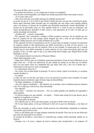 ¡Por amor de Dios, solo es un crío!
—Te gustan más jóvenes, ¿o vas a negar que te tiraste a tu ayudante?
Giró el rostro con brusquedad y me dirigió una mirada que podría haber atravesado el acero.
—¿Y tú cómo sabes eso?
—¿De veras crees que una simple máscara me impidió reconocerte?
La noche en que la vi en el club al que Elliott la había llevado, creí que iba a morirme de gusto.
Hasta aquel momento había pensado que era imposible que una mujer como aquella pudiese
estar a mi alcance, al alcance de un hombre que disfrutaba sometiendo, incluso humillando. Al
alcance de un pervertido como yo. Pero aquella noche la vi como lo que era realmente: una
mujer desesperada por descubrir el lado oscuro y más placentero de la vida. Un lado que yo
estaría encantado de mostrarle.
—¿Estabas allí? —susurró, sorprendida.
—Por supuesto. Iba a acercarme a saludar a Elliott cuando te reconocí. He de admitir que me
llevé la sorpresa de mi vida, porque jamás imaginé que iba a verte en una situación como
aquella. Estabas preciosa con el collar alrededor de tu cuello.
Al día siguiente me hice el encontradizo con él y le puse entre la espada y la pared. Su expresión
de sorpresa cuando le dije abiertamente que había reconocido a su jefa, no tuvo precio, y su
actitud protectora para con ella me satisfizo. Pero no tuve piedad. La quería para mí, y cuando
admitió que lo suyo había terminado la noche anterior, no me costó convencerle para que me
ayudara; al fin y al cabo, supo lo que yo ya sabía desde hacía tiempo: que Abigail Rossi estaba
destinada a ser mía.
—Tú le proporcionaste la invitación a Pleasures Manor.
¿Hacía falta responder a eso?
—Pagas bien a Elliott, pero no lo bastante como para permitirse el lujo de tener influencias en un
lugar como ese —le dije con suficiencia. Sé que cuando me pongo en ese plan soy un cabrón,
pero con una mujer como mi Campanilla hay que dejar claro una y otra vez el poder que 1
ostenta para evitar que se te eche a la garganta.
—Lo orquestasteis entre los 2.
—No, ricura. Fue mi plan desde el principio. Él solo se limitó a darte la invitación y a avisarme
cuando decidiste ir.
—Lo mataré.
Lo dijo con una voz tan fría, que hasta a mí se me pusieron los pelos como escarpias. En aquel
momento parecía realmente capaz de hacer algo tan descabellado.
—No digas estupideces. Lo disfrutaste.
—¿En serio sigues creyéndolo? —Me fulminó con la mirada, como si también quisiese matarme
a mí. No es algo que, a día de hoy, haya descartado.
—Por supuesto.
—¡Ah, claro! —exclamó con sarcasmo—. Por eso acabé gritando mis palabras de seguridad a
pleno pulmón.
—Lo hiciste porque eres una cobarde —le espeté—. Tienes tanto miedo de lo que deseas, que te
empeñas en engañarte a ti misma.
—No tengo ganas de discutir.
—Por supuesto que no. De lo que tienes ganas, es de que te folle como un salvaje.
—De lo que tengo ganas, es de que destruyas la foto con la que me chantajeas, y me dejes en
paz.
Solté una carcajada, no pude evitarlo. Estaba preciosa tan enfurruñada, empeñada en mantener
una mentira que ni ella se creía.
—Pues es una lástima que no tenga ninguna intención de hacerlo. Pero aún no me has dicho por
qué estás tan interesada en ese chaval.
Se encogió de hombros y miró hacia la ventanilla que, aunque estaba ahumada, dejaba ver el
exterior.
—Siempre voy a la caza y captura de nuevos talentos para incorporarlos a mi empresa. El
 