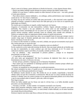 chaval, como tú lo llamas, quiere dedicarse al diseño de lencería, y tiene algunas buenas ideas.
—Parece que habéis hablado mucho durante los quince minutos que habéis estado solos.
—Hablar es lo que hacen 2 adultos cuando no están interesa2 en tener sexo —me soltó, girando
el rostro para mirarme.
—Pues ahora mismo estamos hablando y, sin embargo, ambos preferiríamos estar teniendo una
sesión de las 3 S: Sexo Sucio y Sudoroso.
Le dirigí una de mis sonrisas de medio lado para provocarla, y ella reaccionó como esperaba:
soltando un bufido y girando la cabeza hacia otro lado para que yo no viera en su expresión que
había dado en el blanco.
Por mucho que se empeñara en negarlo, estaba loquita por mis huesos.
Llegamos al restaurante sin más intercambios verbales. Seguía cabreada conmigo, y yo lo
disfrutaba. Hay mujeres a las que enfadarse les sienta como un mal maquillaje, pero mi
Campanilla rezuma sensualidad por to2 los poros de su piel cuando frunce el entrecejo. Si se
pusiera melosa conmigo, saldría corriendo como un cobarde; pero cuando está cabreada, la
follaría en cualquier lugar sin importarme dónde estamos ni quién está presente.
El maître, que ya me conoce desde hace años, nos acompañó hasta la mesa que siempre reservo
cuando vengo aquí; lo bastante apartada para tener cierto conato de intimidad, pero con una
buena vista hacia el resto de la sala.
Le sostuve la silla mientras se sentaba y me miró, ceñuda; creo que por un momento creyó que la
iba a retirar para que se cayera de culo.
—Nunca dejas de sorprenderme. ¿Ahora te comportas como un caballero?
Se dio cuenta de su error nada más terminar de decirlo. Que una mujer admita de un hombre que
no deja de sorprenderla, es como confesar que está muy interesada en él. Yo sonreí con
suficiencia mientras cogía la servilleta y la sacudía, sentado ya frente a ella.
—Soy un caballero, —dije, remarcando la primera palabra—, aunque tú no despiertes
precisamente ese lado en mí.
—¿Y qué lado es el que despierto?
¿En serio tenía que preguntarlo? Me hice la promesa de dejárselo bien claro en cuanto
termináramos de cenar y la llevara a mi casa.
—El más salvaje y primitivo. Supongo que tú lo llamarías Neandertal.
—Pues espero que ese neandertal se mantenga quietecito mientras cenamos porque odiaría que
masticaras con la boca abierta.
—Créeme, mi neandertal no está pensando en comida precisamente...
Me relamí mirándole las tetas y le guiñé un ojo. Le provoqué un estremecimiento que disimuló
cogiendo su servilleta para ponérsela en el regazo.
No hablamos mucho durante la cena. Me miraba de vez en cuando, sospechando y haciendo
cábalas sobre con qué iba a torturarla a continuación. Más de una vez estuve tentado de poner en
marcha el vibrador, pero me contuve porque no me apetecía demasiado pillarla con la boca llena
y que la cena acabara sobre el mantel o, peor aún, sobre mi regazo.
Pero llegó el postre.
Elliott me había soplado que las fresas con nata la volvían loca, y yo había decidido sacarle
provecho a ese descubrimiento.
—Ven aquí, a mi lado —le dije cuando vi al camarero acercán2e con el postre.
Hasta aquel momento habíamos estado senta2 1 delante del otro, pero yo la quería cerca para
poder mortificarla un poco. Se levantó y se sentó donde le había indicado, no sin antes lanzarme
una mirada llena de desconfianza.
Entonces trajeron una única copa llena a rebosar de fresas con nata, y la pusieron delante de mí.
 