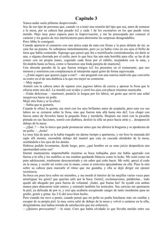 Capítulo 3
Nunca nadie suele pillarme desprevenido.
Soy de ese tipo de personas que, cuando va a tener una reunión del tipo que sea, antes de sentarse
a la mesa, por su cabeza han pasado to2 y cada 1 de los escenarios en los que puede verse
metido. Dejo muy poco espacio para la improvisación, y me he preocupado por conocer el
carácter y los gustos de mis interlocutores para ahorrarme las sorpresas desagradables.
Pero Abby lo consiguió.
Cuando apareció el camarero con una única copa de nata con fresas y la puso delante de mí, su
cara fue un poema. Se sobrepuso inmediatamente, pero yo ya había visto en sus ojos el brillo de
furia que había contenido. Supongo que pensó que iba a mortificarla comiéndomelas sin darle ni
una, o alguna chorrada por el estilo; pero lo que hice fue aún más horrible para ella: se las di de
comer con mi propia mano, cogiendo cada fresa por el rabillo, mojándola con la nata, y
llevándola hasta su boca, como si fuesemos una linda parejita de enamora2.
Una absurda parodia de la que fueron testigos to2 los presentes en el restaurante, que nos
miraron y sonrieron con complacencia al interpretar aquel gesto de forma equivocada.
—¿Estás seguro que quieres jugar a esto? —me preguntó con una sonrisa malévola que convertía
su rostro en el de una diablesa a la que era mejor no contrariar.
—Muy seguro.
Asintió con la cabeza antes de separar esos jugosos labios de cereza y apresar la fresa que le
ofrecía entre mis de2. La mordió con avidez y cerró los ojos con placer mientras masticaba.
—Están deliciosas —murmuró, pasán2e la lengua por los labios, un gesto que envió una señal
inequívoca hacia mi polla.
Mojé otra fruta y se la ofrecí.
—Sabía que te gustaría.
Cuando le ofrecí la quinta, me miró con los ojos brillantes antes de aceptarla, pero esta vez sus
labios no se cerraron sobre la fresa, sino que fueron más allá hasta mis de2. Los chupó con
fuerza antes de llevarlos hasta la pequeña fruta y morderla. Después me miró con la picardía
pintada en sus facciones, sonrió con diablura, deslizó la silla un poco hacia atrás y... desapareció
debajo de la mesa.
—¿Qué..? —fue lo único que pude pronunciar antes que me abriera la bragueta y se apoderara de
mi polla—. ¡Jesús!
La muy hija de puta se la había tragado sin darme tiempo a apartarme, y me hizo la mamada del
siglo allí mismo, escondida debajo del mantel que caía en cascada alrededor de la mesa,
ocultándola a los ojos de los demás.
Hubiese podido levantarme, desde luego, pero, ¿qué hombre en su sano juicio desperdicia una
oportunidad como esa?
Intenté mantenerme imperturbable mientras su boca trabajaba, pero me había agarrado con
fuerza a la silla y los nudillos se me estaban quedando blancos como la leche. Me sentí como un
puto adolescente, totalmente desconcertado y sin saber qué coño hacer. Me solté, apoyé el codo
en la mesa, y oculté mi rostro con la mano, como si estuviera apoyándome en ella. Puse la otra
sobre su cabeza para marcarle el ritmo que me gustaba, y ella se dejó dirigir sin oponer
resistencia.
Su boca era pura lava sobre mi miembro, y me mordí el interior de las mejillas varias veces para
amortiguar los gemi2 que querían salir por la boca. Gemi2, exclamaciones, palabrotas... todo
quedó ahí ahogado por pura fuerza de voluntad. ¡Joder, qué buena fue! Se ayudó con ambas
manos para abarcarme todo entero, y estimuló también los testículos. Sus caricias me quemaron
la piel, ya delicada de por sí, y creí que acabaría escupiendo sangre de tanto morderme para no
gruñir, gemir y gritar, las 3 G del sexo bien hecho.
Pero cuando me tuvo a punto, cuando pensé que mi polla no podía hincharse más sin estallar y
escapar de su propia piel, la muy zorra salió de debajo de la mesa y volvió a sentarse en la silla,
dirigiéndome una ladina mirada de satisfacción que me enfureció.
—¿Quieres provocarme? —le siseé. Creo que había olvidado lo que llevaba metido entre sus
 