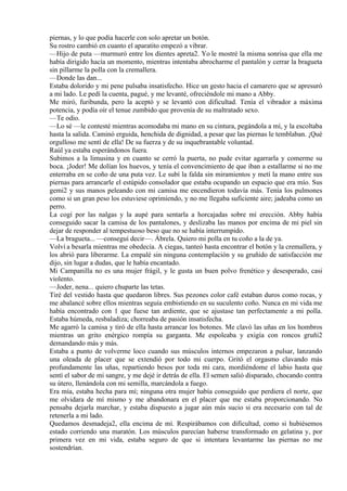 piernas, y lo que podía hacerle con solo apretar un botón.
Su rostro cambió en cuanto el aparatito empezó a vibrar.
—Hijo de puta —murmuró entre los dientes apreta2. Yo le mostré la misma sonrisa que ella me
había dirigido hacía un momento, mientras intentaba abrocharme el pantalón y cerrar la bragueta
sin pillarme la polla con la cremallera.
—Donde las dan...
Estaba dolorido y mi pene pulsaba insatisfecho. Hice un gesto hacia el camarero que se apresuró
a mi lado. Le pedí la cuenta, pagué, y me levanté, ofreciéndole mi mano a Abby.
Me miró, furibunda, pero la aceptó y se levantó con dificultad. Tenía el vibrador a máxima
potencia, y podía oír el tenue zumbido que provenía de su maltratado sexo.
—Te odio.
—Lo sé —le contesté mientras acomodaba mi mano en su cintura, pegándola a mí, y la escoltaba
hasta la salida. Caminó erguida, henchida de dignidad, a pesar que las piernas le temblaban. ¡Qué
orgulloso me sentí de ella! De su fuerza y de su inquebrantable voluntad.
Raúl ya estaba esperándonos fuera.
Subimos a la limusina y en cuanto se cerró la puerta, no pude evitar agarrarla y comerme su
boca. ¡Joder! Me dolían los huevos, y tenía el convencimiento de que iban a estallarme si no me
enterraba en se coño de una puta vez. Le subí la falda sin miramientos y metí la mano entre sus
piernas para arrancarle el estúpido consolador que estaba ocupando un espacio que era mío. Sus
gemi2 y sus manos peleando con mi camisa me encendieron todavía más. Tenía los pulmones
como si un gran peso los estuviese oprimiendo, y no me llegaba suficiente aire; jadeaba como un
perro.
La cogí por las nalgas y la aupé para sentarla a horcajadas sobre mí erección. Abby había
conseguido sacar la camisa de los pantalones, y deslizaba las manos por encima de mi piel sin
dejar de responder al tempestuoso beso que no se había interrumpido.
—La bragueta... —conseguí decir—. Ábrela. Quiero mi polla en tu coño a la de ya.
Volví a besarla mientras me obedecía. A ciegas, tanteó hasta encontrar el botón y la cremallera, y
los abrió para liberarme. La empalé sin ninguna contemplación y su gruñido de satisfacción me
dijo, sin lugar a dudas, que le había encantado.
Mi Campanilla no es una mujer frágil, y le gusta un buen polvo frenético y desesperado, casi
violento.
—Joder, nena... quiero chuparte las tetas.
Tiré del vestido hasta que quedaron libres. Sus pezones color café estaban duros como rocas, y
me abalancé sobre ellos mientras seguía embistiendo en su suculento coño. Nunca en mi vida me
había encontrado con 1 que fuese tan ardiente, que se ajustase tan perfectamente a mi polla.
Estaba húmeda, resbaladiza; chorreaba de pasión insatisfecha.
Me agarró la camisa y tiró de ella hasta arrancar los botones. Me clavó las uñas en los hombros
mientras un grito enérgico rompía su garganta. Me espoleaba y exigía con roncos gruñi2
demandando más y más.
Estaba a punto de volverme loco cuando sus músculos internos empezaron a pulsar, lanzando
una oleada de placer que se extendió por todo mi cuerpo. Gritó el orgasmo clavando más
profundamente las uñas, repartiendo besos por toda mi cara, mordiéndome el labio hasta que
sentí el sabor de mi sangre, y me dejé ir detrás de ella. El semen salió disparado, chocando contra
su útero, llenándola con mi semilla, marcándola a fuego.
Era mía, estaba hecha para mí; ninguna otra mujer había conseguido que perdiera el norte, que
me olvidara de mí mismo y me abandonara en el placer que me estaba proporcionando. No
pensaba dejarla marchar, y estaba dispuesto a jugar aún más sucio si era necesario con tal de
retenerla a mi lado.
Quedamos desmadeja2, ella encima de mí. Respirábamos con dificultad, como si hubiésemos
estado corriendo una maratón. Los músculos parecían haberse transformado en gelatina y, por
primera vez en mi vida, estaba seguro de que si intentara levantarme las piernas no me
sostendrían.
 