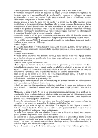 —Llevo demasiado tiempo deseando esto —susurró, y dejó caer su boca sobre la mía.
No me besó: me devoró. Inundó mi boca con su lengua, y con un baile erótico y agresivo me
demostró quién era el que mandaba allí. No me dio opción a negarme, o a rechazarlo (no es que
yo quisiera hacerlo, tampoco), y temblé de pies a cabeza al sentir cómo la excitación crecía en mí
hasta hacerse insoportable. Y solo con un beso.
Cuando empezó a subir la mano por mi muslo y se metió bajo la falda, mientras seguía
comiéndome la boca como si le fuera la vida en ello, tuvo que agarrarme la cintura con fuerza
porque estuve a punto de desfallecer. En serio, nunca jamás me había pasado algo así, pero la
fuerza de mis piernas se desvaneció como si to2 mis músculos y tendones se hubieran convertido
en gelatina. Yo me agarré a sus hombros, y cuando su mano llegó a mi pubis y sus labios dejaron
ir un gruñido de satisfacción al notarlo rasurado, creí morir.
—Afeitado, como a mí me gusta —murmuró separando sus labios de los míos durante 1s
instantes—. Odio encontrar pelos en la comida. Porque ten presente que te voy a comer entera...
¿Os lo podéis imaginar? Solo de recordar aquel momento, mi coño chorrea como una fuente...
igual que lo hizo entonces, y él lo notó.
—Estás mojada.
Yo jadeaba. Tenía todo el vello del cuerpo erizado, me dolían los pezones, mi útero pulsaba y
dolía. Y él seguía acariciando mis intimidades mientras mantenía su boca a escasos milímetros
de la mía.
—Ábrete más de piernas.
No dudé. Separé las piernas para darle más acceso, y metió un dedo en mi coño. Apoyé la frente
en su hombro mientras un gemido salía de mi boca, largo, agónico, que le provocó una risa de
satisfacción masculina.
—Eso es, nena; déjame hacerte sentir bien.
«Nena». Que me llamara así me hizo sentir como una jovencita, y cuando metió otro dedo,
estimulándome, mientras con el pulgar jugaba con el clítoris, el deseo se enroscó en mi bajo
vientre y estallé en convulsiones mientras gritaba y clavaba mis dientes en su hombro,
mordiéndole, llenando de saliva su camiseta y dejando allí la marca de la mordida.
Sacó los de2 de mi interior y los llevó a su boca, chupándolos con ganas, 1 a 1, con los ojos
entrecerra2, como si estuviera deleitán2e con un manjar.
—Mmmmmm... delicioso, tal y como esperaba.
Me acompañó hasta el sofá que tenía en el despacho y me ayudó a sentarme. Me sentía como un
ovillo desmadejado, sin fuerzas ni raciocinio.
—Quid pro quo —me dijo, agarrándome del pelo y alzándome la cabeza para obligarme a mirar
hacia arriba—. Es tu turno de hacerme sentir bien, nena. Hace tiempo que sueño con follarte la
boca.
Me relamí, no pude evitarlo. No iba a ser mi primera mamada, pero nunca había tenido en mi
boca la polla de un hombre más joven, y la inseguridad se apoderó de mí. Elliott era un hombre
al que se veía con mucha experiencia, y que sabía muy bien qué quería, y me pregunté por
primera vez si yo sería capaz de satisfacerlo.
Desabroché sus pantalones, 1 de esos tejanos que tienen la bragueta con botones en lugar de
cremallera, y los arrastré por sus muslos, llevándome también los bóxer.
Me alegré de que usara ese tipo de calzoncillos. Eran negros, de seda, ligeros y suaves. Si
hubiera llevado 1s de abuelo, de esos tan feos y blancos, creo que se me hubiera caído la libido al
suelo. Pero no, Elliott tenía clase y gusto hasta para eso.
Su polla, firme y gruesa, saltó ante mis ojos. Era preciosa, perfecta, recta, dura y suave, con un
glande que había empezado a llorar líquido pre seminal.
La acaricié con la lengua, desde la base hasta la punta, como si de un helado se tratara. Él silbó
hacia adentro, aspirando aire entre sus dientes apreta2, estremecién2e. Volví a bajar con la
lengua, y me puse 1 de los testículos en la boca y lo chupé, suave y fuerte al mismo tiempo, y
utilicé mi lengua para estimularlo con provocación.
Apretó el agarre en mi pelo de forma convulsa, como si no tuviera voluntad para evitarlo.
 
