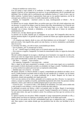 —Porque tú también me vuelves loca...
Casi me pongo a rugir cuando oí su confesión. Le había costado admitirlo, y a saber qué la
impulsó a hacerlo; no me importaron sus motivos, ni que probablemente ella lo consideraba una
debilidad. Para mí había sido la confirmación que estábamos hechos el 1 para el otro y que no
debía rendirme. Lucharía hasta el agotamiento, hasta que no me quedara esperanza, con tal de
conseguir que confiara en mí como yo estaba empezando a confiar en ella.
—Aaaaah, mi Campanilla —murmuré contra su oreja, mordisqueando el lóbulo—. No te
arrepentirás.
La aplasté con mi cuerpo, dejando libres sus pechos para que el frío del cristal endureciera más
sus pezones. Le acaricié las nalgas y pasé las manos entre ellas, demorándome en el fruncido ano
que aquella noche iba a ser mío. Seguí el recorrido hasta llegar a su coño. Tenía la vagina
inundada con el deseo, húmeda y resbaladiza, y mi polla saltó por el deseo de enterrarse
profundamente allí.
«Todavía no», me dije. Quería que me suplicara.
La penetré con un dedo, dejando que se empapara en sus jugos. Mi Campanilla abrió más las
piernas mientras dejaba ir un gemido de placer y tensaba las manos que seguían apoyadas contra
el cristal.
—¿Te imaginas que alguien, desde su casa, esté observándonos con un telescopio? —le susurré
para provocarla. Ante aquella idea, gimió con más fuerza y se movió, instándome a profundizar
más en su sexo.
Le introduje otro dedo, y los abrí en tijera, acariciándola por dentro.
—Eso te gustaría, ¿eh? Te encanta que te miren...
—N.. no. —Intentó negar lo evidente, pero yo la conocía mejor que ella misma.
—No te atrevas a negarlo, Campanilla. En cuanto he mencionado la idea, tu vagina ha chorreado
en mi mano.
Mis de2 estaban empapa2 en sus jugos, y decidí que era el momento. Los saqué de su coño y los
deslicé por entre las nalgas hasta encontrar la apretada entrada. Su ano se resistió a la invasión,
pero acabé introduciendo un dedo allí, y después el otro.
—Oh, Dios... —susurró—. Esto es bueno...
—Por supuesto, Campanilla. Y será mejor aún —vaticiné.
Metí y saqué los de2 para ensancharle la entrada, y con la otra mano jugué con su montículo,
provocando el clítoris deslizando un dedo a su alrededor sin llegar a tocarlo. Temblaba de pasión
y su boca emitía leves jadeos provoca2 por su respiración entrecortada.
—Quédate aquí, no te muevas —le susurré.
Me aparté, renuente. La observé durante 1s segun2, comprobando que obedecía mi orden y no se
movía. Estaba hermosa recortada contra la tenue luz que entraba por el ventanal, con las manos
extendidas sobre el cristal y su cuerpo temblando por el deseo. Después me fui hasta mi
dormitorio, donde tenía guardado otro regalo para ella.
Volví con una sonrisa en los labios, pensando en la sorpresa que iba a llevarse. La cogí por la
cintura y acerqué su espalda a mi pecho, apartándola ligeramente del cristal. Sus pezones estaban
enhiestos y duros, pero todavía no estaban prepara2 para lo que tenía en mente.
—Cierra los ojos —le susurré al oído, y ella obedeció de inmediato. Con cada caricia estaba más
y más receptiva a mis órdenes, y eso me puso la polla más dura todavía.
Le pellizqué un pezón con fuerza, y dejó ir un gemido entre los labios. Repetí el movimiento
hasta que estuvo preparado para lo que yo quería. Cuando Campanilla oyó el tintineo, no abrió
los ojos para mirar, sino que los mantuvo cerra2. Su confianza casi hizo que me corriera en los
pantalones.
Le apresé el pezón con una pinza. Había comprado el juego expresamente pensando en ella, y
cuando gimió con fuerza en respuesta a la presión, supe que no me había equivocado.
Jugué con el otro pezón con los de2, estimulándolo para que se endureciera más, y coloqué la
otra. Iban sujetas a una cadena dorada que me permitiría tirar de ellas con facilidad si así lo
quería.
 