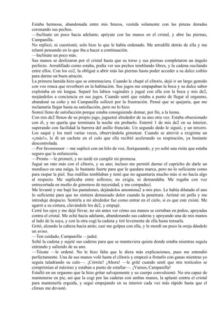 Estaba hermosa, abandonada entre mis brazos, vestida solamente con las pinzas doradas
coronando sus pechos.
—Inclínate un poco hacia adelante, apóyate con las manos en el cristal, y abre las piernas,
Campanilla.
No replicó, ni cuestionó; solo hizo lo que le había ordenado. Me arrodillé detrás de ella y me
relamí pensando en lo que iba a hacer a continuación.
—Inclínate un poco más.
Sus manos se deslizaron por el cristal hasta que su torso y sus piernas completaron un ángulo
perfecto. Arrodillado como estaba, podía ver sus pechos temblando libres, y la cadena oscilando
entre ellos. Con los co2, la obligué a abrir más las piernas hasta poder acceder a su dulce coñito
para darme un buen atracón.
La primera lamida hizo que se estremeciera. Cuando le chupé el clítoris, dejó ir un largo gemido
con voz ronca que reverberó en la habitación. Sus jugos me empapaban la boca y su dulce sabor
explotaba en mi lengua. Separé los labios vaginales y jugué con ella con la boca y mis de2,
mojándolos a conciencia en sus jugos. Cuando sentí que estaba a punto de llegar al orgasmo,
abandoné su coño y mi Campanilla sollozó por la frustración. Pensé que se quejaría, que me
reclamaría llegar hasta su satisfacción, pero no lo hizo.
Sonreí lleno de satisfacción porque estaba consiguiendo domar, por fin, a la leona.
Con mis de2 llenos de su propio jugo, jugueteé alrededor de su ano otra vez. Estaba obsesionado
con él, y no quería que terminara la noche sin probarlo. Enterré 1 de mis de2 en su interior,
superando con facilidad la barrera del anillo fruncido. Un segundo dedo le siguió, y un tercero.
Los saqué y los metí varias veces, observándola gimotear. Cuando se atrevió a exigirme un
«¡más!», le di un cachete en el culo que ella recibió acelerando su respiración, ya bastante
descontrolada.
—Por favoooooor —me suplicó con un hilo de voz, lloriqueando, y yo solté una risita que estaba
seguro que la enfurecería.
—Pronto —le prometí, y no tardé en cumplir mi promesa.
Jugué un rato más con el clítoris, y su ano; incluso me permití darme el capricho de darle un
mordisco en una nalga, lo bastante fuerte para que le quedara marca, pero no lo suficiente como
para raspar la piel. Sus rodillas temblaban y temí que no aguantaría mucho más si no hacía algo
al respecto. Me suplicaba entre sollozos; no exigía, ni demandaba. Me rogaba con voz
entrecortada en medio de gimoteos de necesidad, y me compadecí.
Me levanté y me bajé los pantalones, dejándolos amontona2 a mis pies. Le había dilatado el ano
lo suficiente para que no sintiera demasiado dolor cuando la penetrara. Arrimé mi polla y me
introduje despacio. Sentirla a mi alrededor fue como entrar en el cielo, si es que este existe. Me
agarré a su cintura, clavándole los de2, y empujé.
Cerré los ojos y me dejé llevar, no sin antes ver cómo sus manos se cerraban en puños, apoyadas
contra el cristal. Me eché hacia adelante, abandonando sus caderas y apoyando una de mis manos
al lado de la suya, y con la otra cogí la cadena y tiré levemente de ella hasta tensarla.
Gritó, alzando la cabeza hacia atrás; casi me golpea con ella, y le mordí un poco la oreja dándole
un aviso.
—Ten cuidado, Campanilla —jadeé.
Solté la cadena y sujeté sus caderas para que se mantuviera quieta donde estaba mientras seguía
entrando y saliendo de su ano.
—Tócate —le ordené. No le hizo falta que le diera más explicaciones, pues me entendió
perfectamente. Una de sus manos voló hasta el clítoris y empezó a frotarlo con ganas mientras yo
seguía taladrando su culo—. ¡Córrete! ¡Ahora! —le grité cuando sentí que mis testículos se
comprimían al máximo y estaban a punto de estallar—. ¡Vamos, Campanilla!
Estalló en un orgasmo que la hizo gritar salvajemente y su cuerpo convulsionó. No era capaz de
mantenerse en pie, así que la cogí por las caderas con ambas manos, la aplasté contra el cristal
para mantenerla erguida, y seguí empujando en su interior cada vez más rápido hasta que el
clímax me devastó.
 