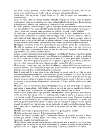 Fue brutal, salvaje, primitivo, visceral. Había empezado intentando ser tierno, pero el lado
oscuro en mí había tomado las riendas y olvidé las caricias y las palabras bonitas.
Quizá había sido mejor así. Abigail Rossi era del tipo de mujer que despreciaba las
«mariconadas».
Apoyé la frente sobre la ventana mientras intentaba recuperar el aliento. Tenía las piernas
temblorosas y sabía que si intentaba moverme, haría el ridículo más espantoso. Probablemente
acabaría sentado sobre mi culo en el suelo, y ella se reiría de mí a conciencia.
Su aliento tropezaba contra mi mejilla, y giré el rostro para mirarla. Sus labios carnosos estaban
muy cerca; había en ellos un leve temblor que la delataban. Sus mejillas estaban cubiertas por el
rubor, y había unas gotitas de sudor resbalando por su frente. No pude evitarlo, y la besé.
La agarré por el pelo para inmovilizarla y me abalancé sobre su boca, apoderándome de ella,
saqueándola a conciencia, invadiéndola con mi lengua como si estuviese muerto de sed y su
saliva fuese el único líquido que pudiese saciarme. Me regodeé y la poseí sin darle opción a
apartarse, con su cuerpo inmovilizado por el mío, más duro, pesado y corpulento. Todavía tenía
mi polla enterrada en su cuerpo, y noté cómo la muy cabrona hacía esfuerzos por recuperarse.
Me obligué a separarme de ella, pero no la solté hasta que comprobé que no iba a caerse al suelo.
Me subí los pantalones y los sujeté abrochándome solo el botón para evitar que volvieran a
caerse. Abby seguía respirando con agitación, con los ojos cerra2, apoyada en la ventana. La
cogí en brazos y se acurrucó contra mi pecho.
Caminé con ella hasta el dormitorio para dejarla con suavidad sobre la cama. Cuando me aparté
de ella sentí un vacío extraño, como un viento frío que atravesaba la ropa y la piel y se apoderaba
de mí. La cubrí con la manta y me senté en el borde de la cama para poder observarla a
conciencia. Aún llevaba puestas las pinzas en sus pezones, y pensé en que debería quitárselas,
pero me resistí: estaba muy hermosa, relajada, saciada y parecía feliz allí, en mi cama.
Me sentí muy extraño, como nunca me había sentido antes, así que decidí que me metería en la
ducha un instante, solo una pasada de agua para poder aclararme las ideas porque me sentía
aturdido, muy perdido y sin saber qué hacer a continuación.
Toda la seguridad de la que había hecho gala durante la mayor parte de mi vida, se había
esfumado como tirada por el retrete. Abby conseguía que me cuestionara todo de mí, inclui2 mis
propios sentimientos. Me había jurado no enamorarme jamás, a pesar de que sabía que era algo
bastante absurdo: si el amor te apresa en sus garras, es inútil intentar huir de él. Pero yo no quería
aceptar que lo que sentía por Abby era amor: admiración, sí; deseo, también; pasión, sobre todo.
Pero, ¿amor?
Me quité la ropa sin miramientos, dejándola tirada por ahí, y me metí en la ducha sin esperar a
que brotara el agua caliente. Salió helada, y ahogué un grito de sorpresa cuando me golpeó la
piel. En pocos segun2 la temperatura fue aceptable, y pude relajarme bajo su chorro.
Desde el día en que la conocí, supe que era La Mujer para mí, aquella que estaría a mi altura en
to2 los aspectos. Tan salvaje como yo, e indómita, sería un placer tenerla en la cama, y todo un
reto convivir con ella. Una aventura constante que jamás me daría tregua. Ella jamás penaría de
amor por mí, ni se humillaría para complacerme si yo me atrevía a despreciarla. Era mucho más
probable que me rompiera la cabeza con algo y que me mandara al hospital con una fractura
craneal. La relación tan enfermiza que habían mantenido mis padres, me había marcado de por
vida y sabía que no soportaría tener a mi lado a una mujer que no fuese capaz de bregar
conmigo.
Me había convencido de que esa era la única razón por la que la quería a mi lado.
Me había mentido a mí mismo, y de forma descarada, además.
Salí de la ducha y me sequé con rapidez. Cuando volví a la cama, Campanilla seguía en la misma
postura que cuando la había dejado: boca arriba, con los brazos sobre la cabeza y ésta
ligeramente ladeada. Dormía plácidamente.
Me dio lástima tener que despertarla, pero no podía permitir que se durmiera con los pezones
comprimi2 por las pinzas: no los tenía acostumbra2, y cuando los quitara, el dolor podía ser
demasiado. Por eso la desperté despacio, tumbándome a su lado y acariciándola con ternura.
 
