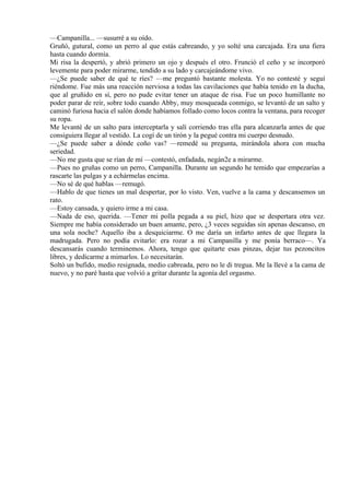 —Campanilla... —susurré a su oído.
Gruñó, gutural, como un perro al que estás cabreando, y yo solté una carcajada. Era una fiera
hasta cuando dormía.
Mi risa la despertó, y abrió primero un ojo y después el otro. Frunció el ceño y se incorporó
levemente para poder mirarme, tendido a su lado y carcajeándome vivo.
—¿Se puede saber de qué te ríes? —me preguntó bastante molesta. Yo no contesté y seguí
riéndome. Fue más una reacción nerviosa a todas las cavilaciones que había tenido en la ducha,
que al gruñido en sí, pero no pude evitar tener un ataque de risa. Fue un poco humillante no
poder parar de reír, sobre todo cuando Abby, muy mosqueada conmigo, se levantó de un salto y
caminó furiosa hacia el salón donde habíamos follado como locos contra la ventana, para recoger
su ropa.
Me levanté de un salto para interceptarla y salí corriendo tras ella para alcanzarla antes de que
consiguiera llegar al vestido. La cogí de un tirón y la pegué contra mi cuerpo desnudo.
—¿Se puede saber a dónde coño vas? —remedé su pregunta, mirándola ahora con mucha
seriedad.
—No me gusta que se rían de mí —contestó, enfadada, negán2e a mirarme.
—Pues no gruñas como un perro, Campanilla. Durante un segundo he temido que empezarías a
rascarte las pulgas y a echármelas encima.
—No sé de qué hablas —remugó.
—Hablo de que tienes un mal despertar, por lo visto. Ven, vuelve a la cama y descansemos un
rato.
—Estoy cansada, y quiero irme a mi casa.
—Nada de eso, querida. —Tener mi polla pegada a su piel, hizo que se despertara otra vez.
Siempre me había considerado un buen amante, pero, ¿3 veces seguidas sin apenas descanso, en
una sola noche? Aquello iba a desquiciarme. O me daría un infarto antes de que llegara la
madrugada. Pero no podía evitarlo: era rozar a mi Campanilla y me ponía berraco—. Ya
descansarás cuando terminemos. Ahora, tengo que quitarte esas pinzas, dejar tus pezoncitos
libres, y dedicarme a mimarlos. Lo necesitarán.
Soltó un bufido, medio resignada, medio cabreada, pero no le di tregua. Me la llevé a la cama de
nuevo, y no paré hasta que volvió a gritar durante la agonía del orgasmo.
 
