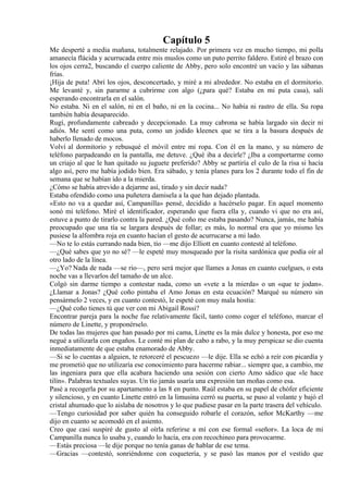 Capítulo 5
Me desperté a media mañana, totalmente relajado. Por primera vez en mucho tiempo, mi polla
amanecía flácida y acurrucada entre mis muslos como un puto perrito faldero. Estiré el brazo con
los ojos cerra2, buscando el cuerpo caliente de Abby, pero solo encontré un vacío y las sábanas
frías.
¡Hija de puta! Abrí los ojos, desconcertado, y miré a mi alrededor. No estaba en el dormitorio.
Me levanté y, sin pararme a cubrirme con algo (¿para qué? Estaba en mi puta casa), salí
esperando encontrarla en el salón.
No estaba. Ni en el salón, ni en el baño, ni en la cocina... No había ni rastro de ella. Su ropa
también había desaparecido.
Rugí, profundamente cabreado y decepcionado. La muy cabrona se había largado sin decir ni
adiós. Me sentí como una puta, como un jodido kleenex que se tira a la basura después de
haberlo llenado de mocos.
Volví al dormitorio y rebusqué el móvil entre mi ropa. Con él en la mano, y su número de
teléfono parpadeando en la pantalla, me detuve. ¿Qué iba a decirle? ¿Iba a comportarme como
un criajo al que le han quitado su juguete preferido? Abby se partiría el culo de la risa si hacía
algo así, pero me había jodido bien. Era sábado, y tenía planes para los 2 durante todo el fin de
semana que se habían ido a la mierda.
¿Cómo se había atrevido a dejarme así, tirado y sin decir nada?
Estaba ofendido como una puñetera damisela a la que han dejado plantada.
«Esto no va a quedar así, Campanilla» pensé, decidido a hacérselo pagar. En aquel momento
sonó mi teléfono. Miré el identificador, esperando que fuera ella y, cuando vi que no era así,
estuve a punto de tirarlo contra la pared. ¿Qué coño me estaba pasando? Nunca, jamás, me había
preocupado que una tía se largara después de follar; es más, lo normal era que yo mismo les
pusiese la alfombra roja en cuanto hacían el gesto de acurrucarse a mi lado.
—No te lo estás currando nada bien, tío —me dijo Elliott en cuanto contesté al teléfono.
—¿Qué sabes que yo no sé? —le espeté muy mosqueado por la risita sardónica que podía oír al
otro lado de la línea.
—¿Yo? Nada de nada —se rio—, pero será mejor que llames a Jonas en cuanto cuelgues, o esta
noche vas a llevarlos del tamaño de un alce.
Colgó sin darme tiempo a contestar nada, como un «vete a la mierda» o un «que te jodan».
¿Llamar a Jonas? ¿Qué coño pintaba el Amo Jonas en esta ecuación? Marqué su número sin
pensármelo 2 veces, y en cuanto contestó, le espeté con muy mala hostia:
—¿Qué coño tienes tú que ver con mi Abigail Rossi?
Encontrar pareja para la noche fue relativamente fácil, tanto como coger el teléfono, marcar el
número de Linette, y proponérselo.
De todas las mujeres que han pasado por mi cama, Linette es la más dulce y honesta, por eso me
negué a utilizarla con engaños. Le conté mi plan de cabo a rabo, y la muy perspicaz se dio cuenta
inmediatamente de que estaba enamorado de Abby.
—Si se lo cuentas a alguien, te retorceré el pescuezo —le dije. Ella se echó a reír con picardía y
me prometió que no utilizaría ese conocimiento para hacerme rabiar... siempre que, a cambio, me
las ingeniara para que ella acabara haciendo una sesión con cierto Amo sádico que «le hace
tilín». Palabras textuales suyas. Un tío jamás usaría una expresión tan moñas como esa.
Pasé a recogerla por su apartamento a las 8 en punto. Raúl estaba en su papel de chófer eficiente
y silencioso, y en cuanto Linette entró en la limusina cerró su puerta, se puso al volante y bajó el
cristal ahumado que lo aislaba de nosotros y lo que pudiese pasar en la parte trasera del vehículo.
—Tengo curiosidad por saber quién ha conseguido robarle el corazón, señor McKarthy —me
dijo en cuanto se acomodó en el asiento.
Creo que casi suspiré de gusto al oírla referirse a mí con ese formal «señor». La loca de mi
Campanilla nunca lo usaba y, cuando lo hacía, era con recochineo para provocarme.
—Estás preciosa —le dije porque no tenía ganas de hablar de ese tema.
—Gracias —contestó, sonriéndome con coquetería, y se pasó las manos por el vestido que
 