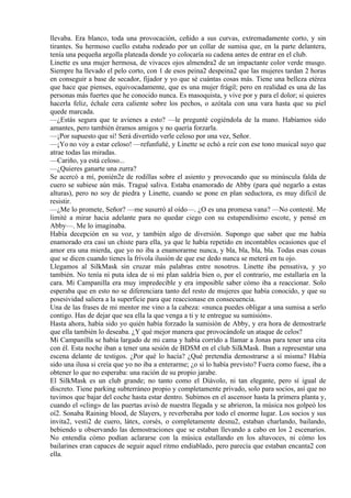 llevaba. Era blanco, toda una provocación, ceñido a sus curvas, extremadamente corto, y sin
tirantes. Su hermoso cuello estaba rodeado por un collar de sumisa que, en la parte delantera,
tenía una pequeña argolla plateada donde yo colocaría su cadena antes de entrar en el club.
Linette es una mujer hermosa, de vivaces ojos almendra2 de un impactante color verde musgo.
Siempre ha llevado el pelo corto, con 1 de esos peina2 despeina2 que las mujeres tardan 2 horas
en conseguir a base de secador, fijador y yo que sé cuántas cosas más. Tiene una belleza etérea
que hace que pienses, equivocadamente, que es una mujer frágil; pero en realidad es una de las
personas más fuertes que he conocido nunca. Es masoquista, y vive por y para el dolor; si quieres
hacerla feliz, échale cera caliente sobre los pechos, o azótala con una vara hasta que su piel
quede marcada.
—¿Estás segura que te avienes a esto? —le pregunté cogiéndola de la mano. Habíamos sido
amantes, pero también éramos amigos y no quería forzarla.
—¡Por supuesto que sí! Será divertido verle celoso por una vez, Señor.
—¡Yo no voy a estar celoso! —refunfuñé, y Linette se echó a reír con ese tono musical suyo que
atrae todas las miradas.
—Cariño, ya está celoso...
—¿Quieres ganarte una zurra?
Se acercó a mí, ponién2e de rodillas sobre el asiento y provocando que su minúscula falda de
cuero se subiese aún más. Tragué saliva. Estaba enamorado de Abby (para qué negarlo a estas
alturas), pero no soy de piedra y Linette, cuando se pone en plan seductora, es muy difícil de
resistir.
—¿Me lo promete, Señor? —me susurró al oído—. ¿O es una promesa vana? —No contesté. Me
limité a mirar hacia adelante para no quedar ciego con su estupendísimo escote, y pensé en
Abby—. Me lo imaginaba.
Había decepción en su voz, y también algo de diversión. Supongo que saber que me había
enamorado era casi un chiste para ella, ya que le había repetido en incontables ocasiones que el
amor era una mierda, que yo no iba a enamorarme nunca, y bla, bla, bla, bla. Todas esas cosas
que se dicen cuando tienes la frívola ilusión de que ese dedo nunca se meterá en tu ojo.
Llegamos al SilkMask sin cruzar más palabras entre nosotros. Linette iba pensativa, y yo
también. No tenía ni puta idea de si mi plan saldría bien o, por el contrario, me estallaría en la
cara. Mi Campanilla era muy impredecible y era imposible saber cómo iba a reaccionar. Solo
esperaba que en esto no se diferenciara tanto del resto de mujeres que había conocido, y que su
posesividad saliera a la superficie para que reaccionase en consecuencia.
Una de las frases de mi mentor me vino a la cabeza: «nunca puedes obligar a una sumisa a serlo
contigo. Has de dejar que sea ella la que venga a ti y te entregue su sumisión».
Hasta ahora, había sido yo quién había forzado la sumisión de Abby, y era hora de demostrarle
que ella también lo deseaba. ¿Y qué mejor manera que provocándole un ataque de celos?
Mi Campanilla se había largado de mi cama y había corrido a llamar a Jonas para tener una cita
con él. Esta noche iban a tener una sesión de BDSM en el club SilkMask. Iban a representar una
escena delante de testigos. ¿Por qué lo hacía? ¿Qué pretendía demostrarse a sí misma? Había
sido una ilusa si creía que yo no iba a enterarme; ¿o sí lo había previsto? Fuera como fuese, iba a
obtener lo que no esperaba: una ración de su propio jarabe.
El SilkMask es un club grande; no tanto como el Diávolo, ni tan elegante, pero sí igual de
discreto. Tiene parking subterráneo propio y completamente privado, solo para socios, así que no
tuvimos que bajar del coche hasta estar dentro. Subimos en el ascensor hasta la primera planta y,
cuando el «cling» de las puertas avisó de nuestra llegada y se abrieron, la música nos golpeó los
oí2. Sonaba Raining blood, de Slayers, y reverberaba por todo el enorme lugar. Los socios y sus
invita2, vesti2 de cuero, látex, corsés, o completamente desnu2, estaban charlando, bailando,
bebiendo u observando las demostraciones que se estaban llevando a cabo en los 2 escenarios.
No entendía cómo podían aclararse con la música estallando en los altavoces, ni cómo los
bailarines eran capaces de seguir aquel ritmo endiablado, pero parecía que estaban encanta2 con
ella.
 