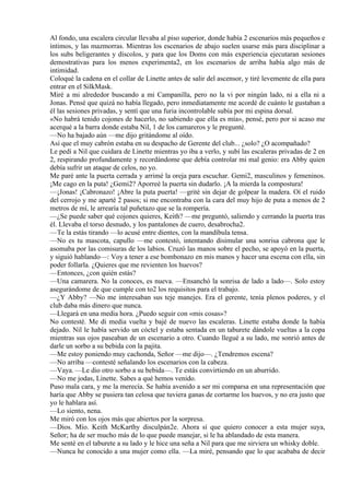 Al fondo, una escalera circular llevaba al piso superior, donde había 2 escenarios más pequeños e
íntimos, y las mazmorras. Mientras los escenarios de abajo suelen usarse más para disciplinar a
los subs beligerantes y díscolos, y para que los Doms con más experiencia ejecutaran sesiones
demostrativas para los menos experimenta2, en los escenarios de arriba había algo más de
intimidad.
Coloqué la cadena en el collar de Linette antes de salir del ascensor, y tiré levemente de ella para
entrar en el SilkMask.
Miré a mi alrededor buscando a mi Campanilla, pero no la vi por ningún lado, ni a ella ni a
Jonas. Pensé que quizá no había llegado, pero inmediatamente me acordé de cuánto le gustaban a
él las sesiones privadas, y sentí que una furia incontrolable subía por mi espina dorsal.
«No habrá tenido cojones de hacerlo, no sabiendo que ella es mía», pensé, pero por si acaso me
acerqué a la barra donde estaba Nil, 1 de los camareros y le pregunté.
—No ha bajado aún —me dijo gritándome al oído.
Así que el muy cabrón estaba en su despacho de Gerente del club... ¿solo? ¿O acompañado?
Le pedí a Nil que cuidara de Linette mientras yo iba a verlo, y subí las escaleras privadas de 2 en
2, respirando profundamente y recordándome que debía controlar mi mal genio: era Abby quien
debía sufrir un ataque de celos, no yo.
Me paré ante la puerta cerrada y arrimé la oreja para escuchar. Gemi2, masculinos y femeninos.
¡Me cago en la puta! ¿Gemi2? Aporreé la puerta sin dudarlo. ¡A la mierda la compostura!
—¡Jonas! ¡Cabronazo! ¡Abre la puta puerta! —grité sin dejar de golpear la madera. Oí el ruido
del cerrojo y me aparté 2 pasos; si me encontraba con la cara del muy hijo de puta a menos de 2
metros de mí, le arrearía tal puñetazo que se la rompería.
—¿Se puede saber qué cojones quieres, Keith? —me preguntó, saliendo y cerrando la puerta tras
él. Llevaba el torso desnudo, y los pantalones de cuero, desabrocha2.
—Te la estás tirando —lo acusé entre dientes, con la mandíbula tensa.
—No es tu mascota, capullo —me contestó, intentando disimular una sonrisa cabrona que le
asomaba por las comisuras de los labios. Cruzó las manos sobre el pecho, se apoyó en la puerta,
y siguió hablando—: Voy a tener a ese bombonazo en mis manos y hacer una escena con ella, sin
poder follarla. ¿Quieres que me revienten los huevos?
—Entonces, ¿con quién estás?
—Una camarera. No la conoces, es nueva. —Ensanchó la sonrisa de lado a lado—. Solo estoy
asegurándome de que cumple con to2 los requisitos para el trabajo.
—¿Y Abby? —No me interesaban sus teje manejes. Era el gerente, tenía plenos poderes, y el
club daba más dinero que nunca.
—Llegará en una media hora. ¿Puedo seguir con «mis cosas»?
No contesté. Me di media vuelta y bajé de nuevo las escaleras. Linette estaba donde la había
dejado. Nil le había servido un cóctel y estaba sentada en un taburete dándole vueltas a la copa
mientras sus ojos paseaban de un escenario a otro. Cuando llegué a su lado, me sonrió antes de
darle un sorbo a su bebida con la pajita.
—Me estoy poniendo muy cachonda, Señor —me dijo—. ¿Tendremos escena?
—No arriba —contesté señalando los escenarios con la cabeza.
—Vaya. —Le dio otro sorbo a su bebida—. Te estás convirtiendo en un aburrido.
—No me jodas, Linette. Sabes a qué hemos venido.
Puso mala cara, y me la merecía. Se había avenido a ser mi comparsa en una representación que
haría que Abby se pusiera tan celosa que tuviera ganas de cortarme los huevos, y no era justo que
yo le hablara así.
—Lo siento, nena.
Me miró con los ojos más que abiertos por la sorpresa.
—Dios. Mío. Keith McKarthy disculpán2e. Ahora sí que quiero conocer a esta mujer suya,
Señor; ha de ser mucho más de lo que puede manejar, si le ha ablandado de esta manera.
Me senté en el taburete a su lado y le hice una seña a Nil para que me sirviera un whisky doble.
—Nunca he conocido a una mujer como ella. —La miré, pensando que lo que acababa de decir
 