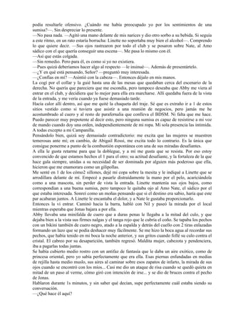 podía resultarle ofensivo. ¿Cuándo me había preocupado yo por los sentimientos de una
sumisa?—. Sin despreciar lo presente.
—No pasa nada. —Agitó una mano delante de mis narices y dio otro sorbo a su bebida. Si seguía
a este ritmo, en un rato estaría borracha: Linette no soportaba muy bien el alcohol—. Comprendo
lo que quiere decir. —Sus ojos rastrearon por todo el club y se posaron sobre Nate, al Amo
sádico con el que quería conseguir una escena—. Me pasa lo mismo con él.
—Así que estás colgada.
—Sin remedio. Pero para él, es como si yo no existiera.
—Pues quizá deberíamos hacer algo al respecto —le insinué—. Además de presentártelo.
—¿Y en qué está pensando, Señor? —preguntó muy interesada.
—¿Confías en mí? —Asintió con la cabeza—. Entonces déjalo en mis manos.
La cogí por el collar y la guié hasta una de las mesas que quedaban cerca del escenario de la
derecha. No quería que pareciera que me escondía, pero tampoco deseaba que Abby me viera al
entrar en el club, y decidiera que lo mejor para ella era marcharse. Allí quedaba fuera de la vista
de la entrada, y me vería cuando ya fuese demasiado tarde.
Hacía calor allí dentro, así que me quité la chaqueta del traje. Sé que es extraño ir a 1 de estos
sitios vestido como si tuviera que asistir a una reunión de negocios, pero jamás me he
acostumbrado al cuero y al resto de parafernalia que conlleva el BDSM. Ni falta que me hace.
Puedo parecer muy prepotente al decir esto, pero ninguna sumisa es capaz de resistirse a mi voz
de mando cuando doy una orden, independientemente de mi ropa. Mi sola presencia las intimida.
A todas excepto a mi Campanilla.
Pensándolo bien, quizá soy demasiado contradictorio: me excita que las mujeres se muestren
temerosas ante mí; en cambio, de Abigail Rossi, me excita todo lo contrario. Es la única que
consigue ponerme a punto de la combustión espontánea con una de sus miradas desafiantes.
A ella le gusta retarme para que la doblegue, y a mí me gusta que se resista. Por eso estoy
convencido de que estamos hechos el 1 para el otro; su actitud desafiante, y la fortaleza de la que
hace gala siempre, unidas a su necesidad de ser dominada por alguien más poderoso que ella,
hicieron que me enamorara como un gilipollas.
Me senté en 1 de los cómo2 sillones, dejé mi copa sobre la mesita y le indiqué a Linette que se
arrodillara delante de mí. Empecé a pasarle distraídamente la mano por el pelo, acariciándola
como a una mascota, sin perder de vista la entrada. Linette mantenía sus ojos bajos, como
correspondían a una buena sumisa, pero tampoco le quitaba ojo al Amo Nate, el sádico por el
que estaba interesada. Sonreí como un moñas pensando que si el destino era sabio, haría que este
par acabaran juntos. A Linette le encantaba el dolor, y a Nate le gustaba proporcionarlo.
Entonces la vi entrar. Caminó hacia la barra, habló con Nil y paseó la mirada por el local
mientras esperaba que Jonas bajara a por ella.
Abby llevaba una minifalda de cuero que a duras penas le llegaba a la mitad del culo, y que
dejaba bien a la vista sus firmes nalgas y el tanga rojo que le cubría el coño. Se tapaba los pechos
con un bikini también de cuero negro, atado a la espalda y detrás del cuello con 2 tiras enlazadas
formando un lazo que se podía deshacer muy fácilmente. Se me hizo la boca agua al recordar sus
pechos, que había tenido en mi boca la noche anterior, y sus gritos cuando follé su culo contra el
cristal. El cabreo por su desaparición, también regresó. Maldita mujer, cabezota y pendenciera,
iba a pagarlas todas juntas.
Se había cubierto medio rostro con un antifaz de fantasía que le daba un aire exótico, como de
princesa oriental, pero yo sabía perfectamente que era ella. Esas piernas enfundadas en medias
de rejilla hasta medio muslo, sus aires al caminar sobre esos zapatos de infarto, la mirada de sus
ojos cuando se encontró con los míos... Casi me dio un ataque de risa cuando se quedó quieta en
mitad de un paso al verme, cómo giró con intención de irse... y se dio de bruces contra el pecho
de Jonas.
Hablaron durante 1s minutos, y sin saber qué decían, supe perfectamente cuál estaba siendo su
conversación.
—¿Qué hace él aquí?
 