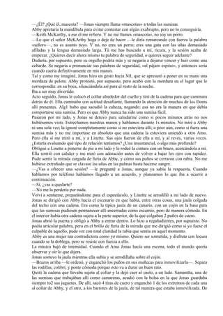 —¿Él? ¿Qué él, mascota? —Jonas siempre llama «mascotas» a todas las sumisas.
Abby apretaría la mandíbula para evitar contestar con algún exabrupto, pero no lo conseguiría.
—Keith McKarthy, a ese él me refiero. Y no me llames «mascota», no soy un perro.
—Lo que el señor McKArthy haga o deje de hacer —le diría remarcando con fuerza la palabra
«señor»—, no es asunto tuyo. Y no, no eres un perro; eres una gata con las uñas demasiado
afiladas y la lengua demasiado larga. Tú me has buscado a mí, ricura, y la sesión acaba de
empezar. ¿Quieres decir ahora mismo tu palabra de seguridad, o quieres seguir adelante?
Dudaría, por supuesto, pero su orgullo podría más y se negaría a dejarse vencer y huir como una
cobarde. Se negaría a pronunciar sus palabras de seguridad, «el pájaro espino», y entonces sería
cuando caería definitivamente en mis manos.
Tal y como me imaginé, Jonas hizo un gesto hacia Nil, que se apresuró a poner en su mano una
mordaza de pelota. Abby protestó, por supuesto, pero acabó con la mordaza en el lugar que le
correspondía: en su boca, silenciándola así para el resto de la noche.
Iba a ser muy divertido.
Acto seguido, Jonas le colocó el collar alrededor del cuello y tiró de la cadena para que caminara
detrás de él. Ella caminaba con actitud desafiante, llamando la atención de muchos de los Doms
allí presentes. Alg1 hubo que sacudió la cabeza, negando: esa no era la manera en que debía
comportarse una sumisa. Pero es que Abby nunca ha sido una sumisa fácil.
Pasaron por mi lado, y Jonas se detuvo para saludarme como si pocos minutos atrás no nos
hubiésemos visto. Estrechamos nuestras manos y hablamos durante 1s minutos. No miré a Abby
ni una sola vez; la ignoré completamente como si no estuviera allí; o peor aún, como si fuera una
sumisa más y no me importase en absoluto que una cadena la estuviera uniendo a otro Amo.
Pero ella sí me miró a mí, y a Linette. Sus ojos fueron de ella a mí, y al revés, varias veces.
¿Estaría evaluando qué tipo de relación teníamos? ¿Una insustancial, o algo más profundo?
Obligué a Linette a ponerse de pie a mi lado y le rodeé la cintura con un brazo, acercándola a mí.
Ella sonrió con calidez y me miró con adoración antes de volver a bajar los ojos con rapidez.
Pude sentir la mirada cargada de furia de Abby, y cómo sus puños se cerraron con rabia. No me
hubiese extrañado que se clavase las uñas en las palmas hasta hacerse sangre.
—¿Vas a ofrecer una sesión? —le pregunté a Jonas, aunque ya sabía la respuesta. Cuando
hablamos por teléfono habíamos llegado a un acuerdo, y planeamos lo que iba a ocurrir a
continuación.
—Sí, ¿vas a quedarte?
—No me la perdería por nada.
Volví a sentarme, preparándome para el espectáculo, y Linette se arrodilló a mi lado de nuevo.
Jonas se dirigió con Abby hacia el escenario en que había, entre otras cosas, una jaula colgada
del techo con una cadena. Era como la típica jaula de un canario, con un cojín en la base para
que las sumisas pudiesen permanecer allí encerradas como escarnio, pero de manera cómoda. En
el interior había otra cadena sujeta a la parte superior, de la que colgaban 2 puños de cuero.
Jonas abrió la puerta y obligó a Abby a entrar dentro. Lo hizo a regañadientes, por supuesto. No
podía articular palabra, pero en el brillo de furia de la mirada que me dirigió como si yo fuese el
culpable de aquello, pude ver con total claridad la rabia que sentía en aquel momento.
Abby es una mujer tan contradictora como yo mismo. Quiere ser sometida, y disfruta con locura
cuando se la doblega, pero se resiste con fuerza a ello.
La música bajó de intensidad. Cuando el Amo Jonas hacía una escena, todo el mundo quería
observar y oír lo que dijera.
Jonas sostuvo la jaula mientras ella subía y se arrodillaba sobre el cojín.
—Brazos arriba —le ordenó, y enganchó los puños en sus muñecas para inmovilizarla—. Separa
las rodillas, colibrí, y ponte cómoda porque esto va a durar un buen rato.
Quitó la cadena que llevaba sujeta al collar y la dejó caer al suelo, a un lado. Samantha, una de
las sumisas que trabajaban allí como camareras, acudió con la bolsa en la que Jonas guardaba
siempre to2 sus juguetes. De allí, sacó 4 tiras de cuero y enganchó 1 de los extremos de cada una
al collar de Abby, y el otro, a los barrotes de la jaula, de tal manera que estaba inmovilizada. De
 