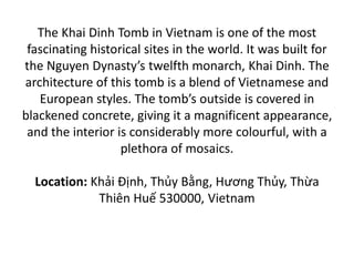 The Khai Dinh Tomb in Vietnam is one of the most
fascinating historical sites in the world. It was built for
the Nguyen Dynasty’s twelfth monarch, Khai Dinh. The
architecture of this tomb is a blend of Vietnamese and
European styles. The tomb’s outside is covered in
blackened concrete, giving it a magnificent appearance,
and the interior is considerably more colourful, with a
plethora of mosaics.
Location: Khải Định, Thủy Bằng, Hương Thủy, Thừa
Thiên Huế 530000, Vietnam
 