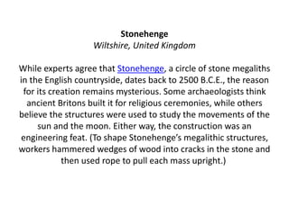 Stonehenge
Wiltshire, United Kingdom
While experts agree that Stonehenge, a circle of stone megaliths
in the English countryside, dates back to 2500 B.C.E., the reason
for its creation remains mysterious. Some archaeologists think
ancient Britons built it for religious ceremonies, while others
believe the structures were used to study the movements of the
sun and the moon. Either way, the construction was an
engineering feat. (To shape Stonehenge’s megalithic structures,
workers hammered wedges of wood into cracks in the stone and
then used rope to pull each mass upright.)
 