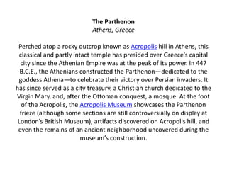 The Parthenon
Athens, Greece
Perched atop a rocky outcrop known as Acropolis hill in Athens, this
classical and partly intact temple has presided over Greece’s capital
city since the Athenian Empire was at the peak of its power. In 447
B.C.E., the Athenians constructed the Parthenon—dedicated to the
goddess Athena—to celebrate their victory over Persian invaders. It
has since served as a city treasury, a Christian church dedicated to the
Virgin Mary, and, after the Ottoman conquest, a mosque. At the foot
of the Acropolis, the Acropolis Museum showcases the Parthenon
frieze (although some sections are still controversially on display at
London’s British Museum), artifacts discovered on Acropolis hill, and
even the remains of an ancient neighborhood uncovered during the
museum’s construction.
 