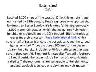 Easter Island
Chile
Located 2,200 miles off the coast of Chile, this remote island
was named by 18th-century Dutch explorers who spotted the
landmass on Easter Sunday. It’s famous for its approximately
1,000 mammoth statues, which the Indigenous Polynesian
inhabitants created from the 10th through 16th centuries to
represent their ancestors. Rapa Nui National Park, which
covers half of Easter Island, is the best place to see the carved
figures, or moai. There are about 400 moai at the ancient
quarry Rano Raraku, including a 70-foot-tall statue that was
never raised upright. The most famous site, Tongariki, features
15 moai beside the ocean. Made from a soft volcanic rock
called tuff, the monuments are vulnerable to the elements,
and archaeologists believe one day they may disappear.
 