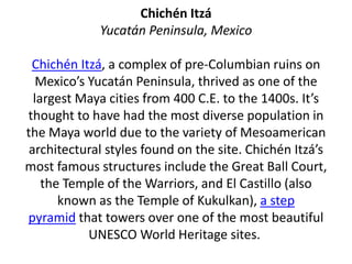 Chichén Itzá
Yucatán Peninsula, Mexico
Chichén Itzá, a complex of pre-Columbian ruins on
Mexico’s Yucatán Peninsula, thrived as one of the
largest Maya cities from 400 C.E. to the 1400s. It’s
thought to have had the most diverse population in
the Maya world due to the variety of Mesoamerican
architectural styles found on the site. Chichén Itzá’s
most famous structures include the Great Ball Court,
the Temple of the Warriors, and El Castillo (also
known as the Temple of Kukulkan), a step
pyramid that towers over one of the most beautiful
UNESCO World Heritage sites.
 