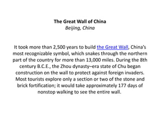 The Great Wall of China
Beijing, China
It took more than 2,500 years to build the Great Wall, China’s
most recognizable symbol, which snakes through the northern
part of the country for more than 13,000 miles. During the 8th
century B.C.E., the Zhou dynasty–era state of Chu began
construction on the wall to protect against foreign invaders.
Most tourists explore only a section or two of the stone and
brick fortification; it would take approximately 177 days of
nonstop walking to see the entire wall.
 
