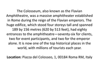 The Colosseum, also known as the Flavian
Amphitheatre, was a massive amphitheater established
in Rome during the reign of the Flavian emperors. The
huge edifice, which stood four storeys tall and spanned
189 by 156 metres (620 by 513 feet), had eighty
entrances to the amphitheatre—seventy-six for clients,
two for event participants, and two for the emperor
alone. It is now one of the top historical places in the
world, with millions of tourists each year.
Location: Piazza del Colosseo, 1, 00184 Roma RM, Italy
 