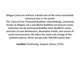 Mogao Caves are without a doubt one of the most remarkable
historical sites in the world.
The ‘Caves of the Thousand Buddhas’ (Qianfodong), commonly
known as Mogao, are a wonderful Buddhist art treasure trove.
Extensive murals portraying Buddha tales, Buddhist sutras,
portraits of cave benefactors, decorative motifs, and scenes of
social and economic life adorn the walls and ceilings of the
painted caverns, which occupy over 500,000 square feet.
Location: Dunhuang, Jiuquan, Gansu, China
 