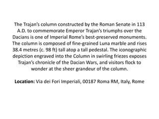 The Trajan’s column constructed by the Roman Senate in 113
A.D. to commemorate Emperor Trajan’s triumphs over the
Dacians is one of Imperial Rome’s best-preserved monuments.
The column is composed of fine-grained Luna marble and rises
38.4 metres (c. 98 ft) tall atop a tall pedestal. The iconographic
depiction engraved into the Column in swirling friezes exposes
Trajan’s chronicle of the Dacian Wars, and visitors flock to
wonder at the sheer grandeur of the column.
Location: Via dei Fori Imperiali, 00187 Roma RM, Italy, Rome
 