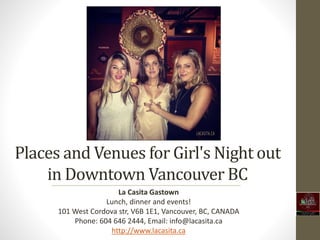 Places and Venues for Girl's Night out
in Downtown Vancouver BC
La Casita Gastown
Lunch, dinner and events!
101 West Cordova str, V6B 1E1, Vancouver, BC, CANADA
Phone: 604 646 2444, Email: info@lacasita.ca
http://www.lacasita.ca
 