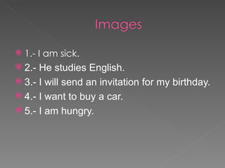    1.- I am sick.
 2.- He studies English.
 3.- I will send an invitation for my birthday.
 4.- I want to buy a car.
 5.- I am hungry.
 