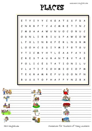 www.mes-english.com

                                      places

                  E   T   Y   I   Y   Y   C    K   G   A    T   S    S   F    D   A

                  Z   N   R   R   P   T   V    A   C   M    R   E    T    I   N   J

                  J   M   G   A   A   A   W    U   N   U    O   C    O   R    U   C

                  O   D   N   L   I   R   R    I   U   S    P   A   W    E    O   W

                  L   F   X   L   I   N   B    K   F   E    R   L    N   S    R   M

                  L   O   O   H   C   S   S    I   Y   M    I   P    G   T    G   U

                  Y   T   I   C   M   Y   H    T   L   E    A   A    P   A    Y   S

                  Z   R   E   S   T   A   U    R   A   N    T   B    V   T    A   E

                  P   O   L   I   C   E   S    T   A   T    I   O    N    I   L   U

                  V   L   A   T   I   P   S    O   H   M    I   O    I   O    P   M

                  T   E   K   R   A   M   R    E   P   U    S   O    O   N    F   N

                  B   U   S   S   T   O   P    H   A    P   P   Y    N   Z    B   X




MES-English.com                               Resources for Teachers of Young Learners
 