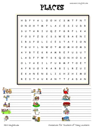 www.mes-english.com

                                      places

                  H   D   P   Y   A   L   O    O    H   C   S   M      T   F   N    T

                  O   N   O   H   T   M   P     L   A   C   E   S      I   U   D    R

                  S   U   T   A   R   I   U    Q    Z   P   G   R      F   L   K    A

                  P   O   S   P   Z   D   C    S    S   W   E   B      A   E   N    I

                  I   R   S   P   O   L   I     C   E   S   T   A      T   I   O   N

                  T   G   U   Y   L   N   W    O    T   M   O   M      H   O   M    S

                  A   Y   B   T   E   K   R    A    M   R   E    P     U   S   U    T

                  L   A   D   F   P   W   T    S    K   Q   O   N      H   O   S    A

                  O   L   Y   A   E   I   L     F   U   B   M    P     T   O   E    T

                  A   P   R   U   O   Y   R    A    R   B   I   L      R   Z   U    I

                  E   K   A   N   E   N   G     L   I   S   H   Z      H   I   M   O

                  R   E   S   T   A   U   R    A    N   T   T   J      A   D   A   N




MES-English.com                               Resources for Teachers of Young Learners
 
