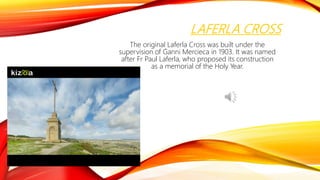 LAFERLA CROSS
The original Laferla Cross was built under the
supervision of Ġanni Mercieca in 1903. It was named
after Fr Paul Laferla, who proposed its construction
as a memorial of the Holy Year.
 