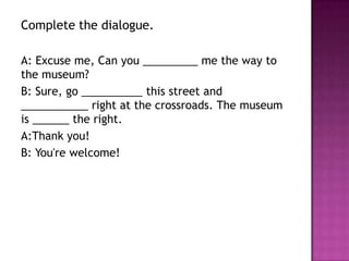 Complete the dialogue.

A: Excuse me, Can you _________ me the way to
the museum?
B: Sure, go __________ this street and
___________ right at the crossroads. The museum
is ______ the right.
A:Thank you!
B: You're welcome!
 