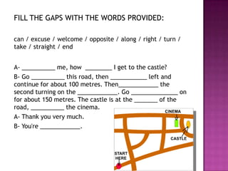 FILL THE GAPS WITH THE WORDS PROVIDED:

can / excuse / welcome / opposite / along / right / turn /
take / straight / end


A- __________ me, how ________ I get to the castle?
B- Go __________ this road, then ___________ left and
continue for about 100 metres. Then____________ the
second turning on the ____________. Go ______________ on
for about 150 metres. The castle is at the _______ of the
road, __________ the cinema.
A- Thank you very much.
B- You're ____________.
 