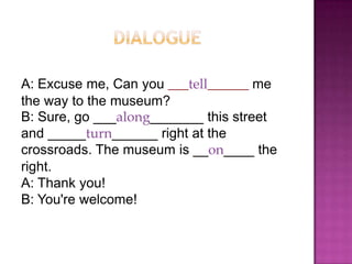 A: Excuse me, Can you ___tell______ me
the way to the museum?
B: Sure, go ___along_______ this street
and _____turn______ right at the
crossroads. The museum is __on____ the
right.
A: Thank you!
B: You're welcome!
 