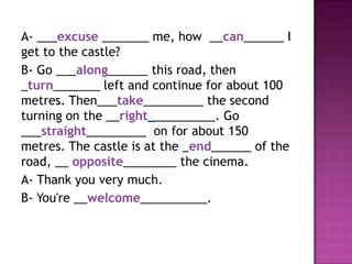 A- ___excuse _______ me, how __can______ I
get to the castle?
B- Go ___along______ this road, then
_turn_______ left and continue for about 100
metres. Then___take_________ the second
turning on the __right__________. Go
___straight_________ on for about 150
metres. The castle is at the _end______ of the
road, __ opposite________ the cinema.
A- Thank you very much.
B- You're __welcome__________.
 