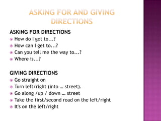 ASKING FOR DIRECTIONS
   How do I get to...?
   How can I get to...?
   Can you tell me the way to...?
   Where is...?

GIVING DIRECTIONS
   Go straight on
   Turn left/right (into … street).
   Go along /up / down … street
   Take the first/second road on the left/right
   It's on the left/right
 