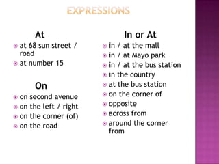 At                     In or At
 at 68 sun street /     in / at the mall
  road                   in / at Mayo park
 at number 15           in / at the bus station
                         in the country

       On                at the bus station
                         on the corner of
 on second avenue
                         opposite
 on the left / right
                         across from
 on the corner (of)
                         around the corner
 on the road
                          from
 