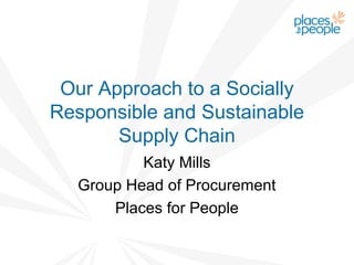 Our Approach to a Socially
Responsible and Sustainable
       Supply Chain
          Katy Mills
  Group Head of Procurement
      Places for People
 
