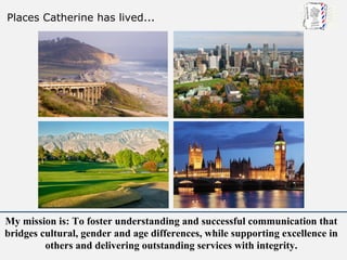 Places Catherine has lived...




My mission is: To foster understanding and successful communication that
bridges cultural, gender and age differences, while supporting excellence in
         others and delivering outstanding services with integrity.
 