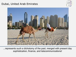 Dubai, United Arab Emirates




 ...represents such a dichotomy of the past, merged with present day
           sophistication, finance, and telecommunications!
 