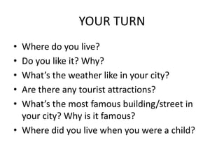 YOUR TURN
• Where do you live?
• Do you like it? Why?
• What’s the weather like in your city?
• Are there any tourist attractions?
• What’s the most famous building/street in
your city? Why is it famous?
• Where did you live when you were a child?
 