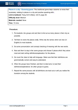 www.teachingenglish.edu.vn Page 1
Places in a city - Guessing game: This traditional game helps students to revise their
vocabulary relating to places in a city and practise speaking skills.
Link to textbook: Tieng Anh 6 (New), Unit 9, page 28.
Difficulty level: Medium
Materials needed: None
Time: 15 mins
Procedure:
1. Put students into groups and ask them to list out as many places in their city as
possible.
2. Tell them to name the places orally. Write only the names which are new (in
English) to most students.
3. Do some pronunciation and concept checking of meaning with the new words.
4. Now ask them to stay in the same groups and choose 5 places which they adore
most and start writing definitions/explanation for the places.
5. Go round the class to help with language. Make sure that their definitions are
grammatically correct and easy to understand.
6. When the groups have finished, ask them to take turns to read their
definitions/explanations for other groups to guess.
7. Repeat the same process until all definitions are read out or until you realise the
boredom among the students.
 